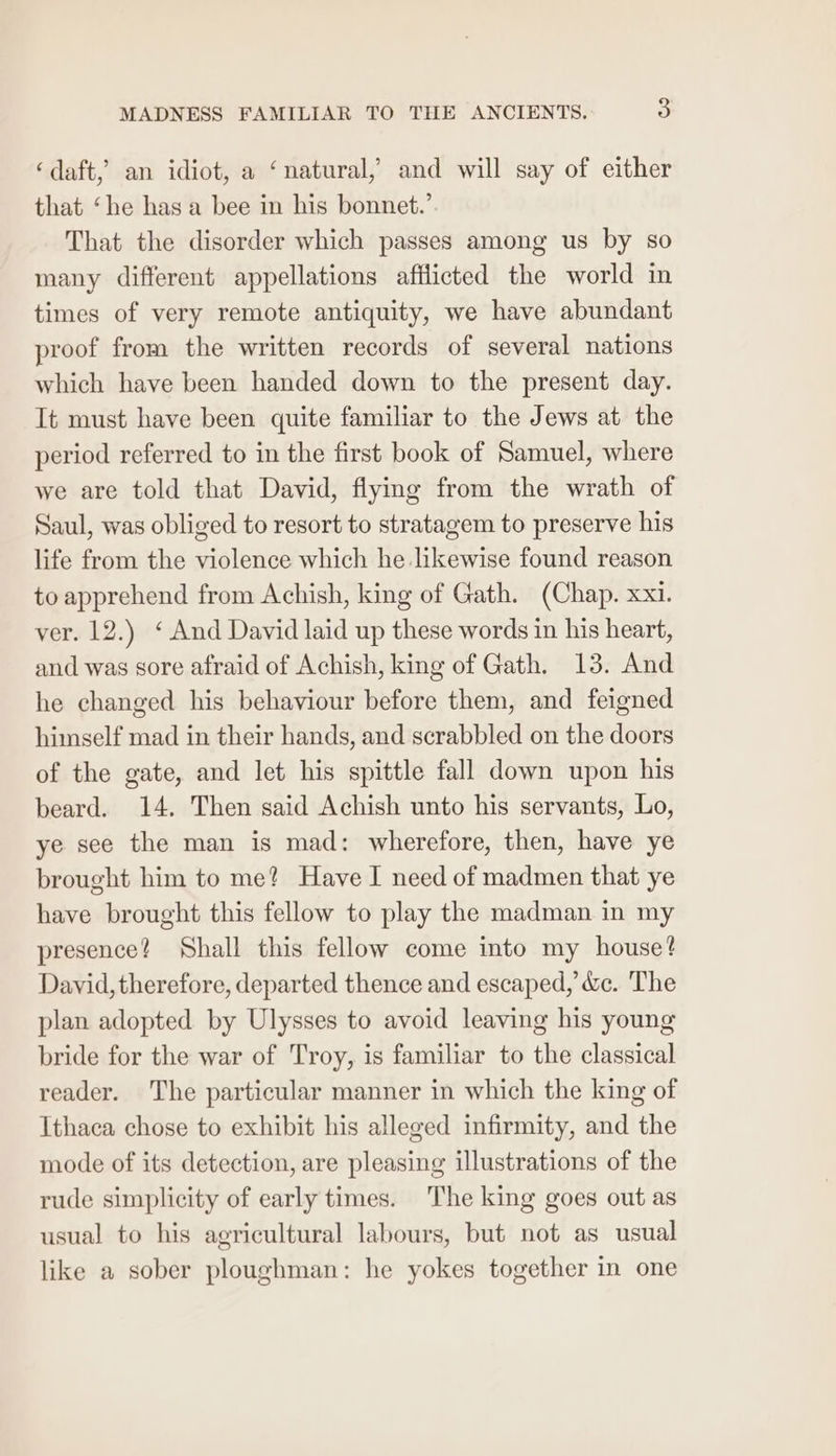‘daft,’ an idiot, a ‘natural, and will say of either that ‘he has a bee in his bonnet.’ That the disorder which passes among us by so many different appellations afilicted the world in times of very remote antiquity, we have abundant proof from the written records of several nations which have been handed down to the present day. It must have been quite familiar to the Jews at the period referred to in the first book of Samuel, where we are told that David, flying from the wrath of Saul, was obliged to resort to stratagem to preserve his life from the violence which he likewise found reason to apprehend from Achish, king of Gath. (Chap. xxi. ver. 12.) ‘ And David laid up these words in his heart, and was sore afraid of Achish, king of Gath. 13. And he changed his behaviour before them, and feigned himself mad in their hands, and scrabbled on the doors of the gate, and let his spittle fall down upon his beard. 14. Then said Achish unto his servants, Lo, ye see the man is mad: wherefore, then, have ye brought him to me? Have I need of madmen that ye have brought this fellow to play the madman in my presence? Shall this fellow come into my house? David, therefore, departed thence and escaped, &amp;c. The plan adopted by Ulysses to avoid leaving his young bride for the war of Troy, is familiar to the classical reader. The particular manner in which the king of Ithaca chose to exhibit his alleged infirmity, and the mode of its detection, are pleasing illustrations of the rude simplicity of early times. The king goes out as usual to his agricultural labours, but not as usual like a sober ploughman: he yokes together in one