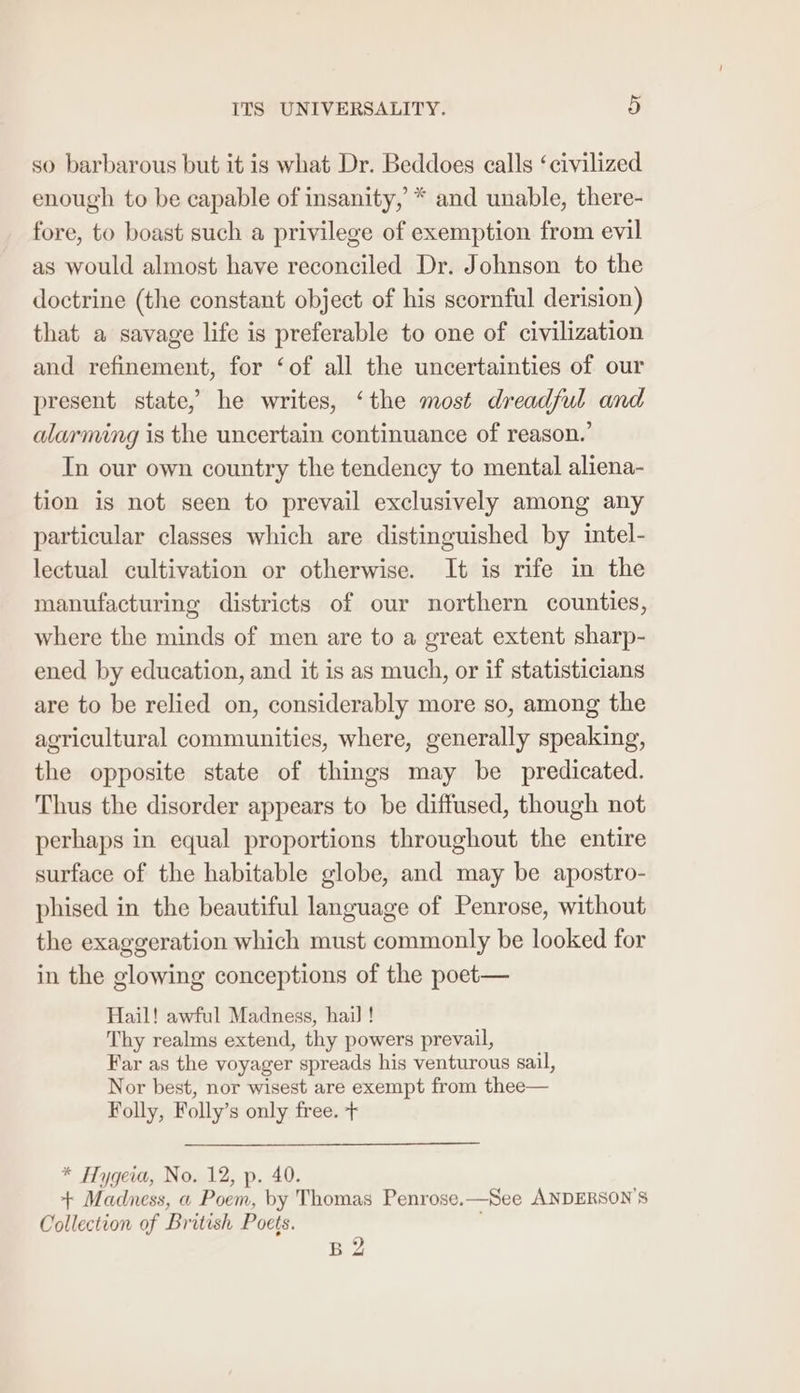 so barbarous but it is what Dr. Beddoes calls ‘civilized enough to be capable of insanity, * and unable, there- fore, to boast such a privilege of exemption from evil as would almost have reconciled Dr. Johnson to the doctrine (the constant object of his scornful derision) that a savage life is preferable to one of civilization and refinement, for ‘of all the uncertainties of our present state, he writes, ‘the most dreadful and alarming is the uncertain continuance of reason.’ In our own country the tendency to mental aliena- tion is not seen to prevail exclusively among any particular classes which are distinguished by intel- lectual cultivation or otherwise. It is rife in the manufacturing districts of our northern counties, where the minds of men are to a great extent sharp- ened by education, and it is as much, or if statisticians are to be relied on, considerably more so, among the agricultural communities, where, generally speaking, the opposite state of things may be predicated. Thus the disorder appears to be diffused, though not perhaps in equal proportions throughout the entire surface of the habitable globe, and may be apostro- phised in the beautiful language of Penrose, without the exaggeration which must commonly be looked for in the glowing conceptions of the poet— Hail! awful Madness, hail! Thy realms extend, thy powers prevail, Far as the voyager spreads his venturous sail, Nor best, nor wisest are exempt from thee— Folly, Folly’s only free. + * Hygeia, No. 12, p. 40. + Madness, a Poem, by Thomas Penrose.—See ANDERSON’S Collection of British Poets. ' B2