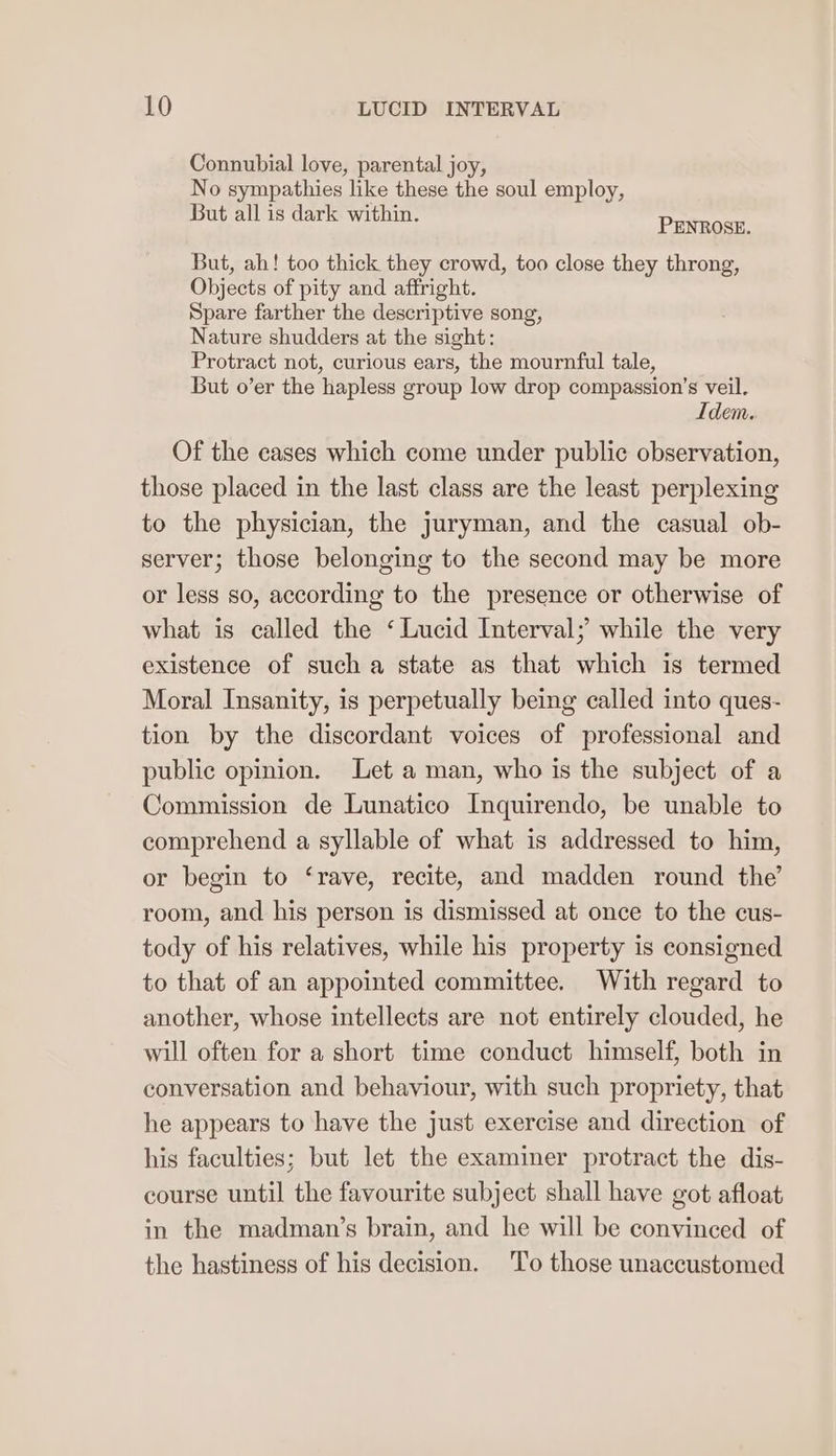 Connubial love, parental joy, No sympathies like these the soul employ, But all is dark within. Prince But, ah! too thick they crowd, too close they throng, Objects of pity and affright. Spare farther the descriptive song, Nature shudders at the sight: Protract not, curious ears, the mournful tale, But o’er the hapless group low drop compassion’s veil. Idem. Of the cases which come under public observation, those placed in the last class are the least perplexing to the physician, the Juryman, and the casual ob- server; those belonging to the second may be more or less so, according to the presence or otherwise of what is called the ‘Lucid Interval; while the very existence of such a state as that which is termed Moral Insanity, is perpetually being called into ques- tion by the discordant voices of professional and public opinion. Let a man, who is the subject of a Commission de Lunatico Inquirendo, be unable to comprehend a syllable of what is addressed to him, or begin to ‘rave, recite, and madden round the’ room, and his person is dismissed at once to the cus- tody of his relatives, while his property is consigned to that of an appointed committee. With regard to another, whose intellects are not entirely clouded, he will often for a short time conduct himself, both in conversation and behaviour, with such propriety, that he appears to have the just exercise and direction of his faculties; but let the examiner protract the dis- course until the favourite subject shall have got afloat in the madman’s brain, and he will be convinced of the hastiness of his decision. To those unaccustomed