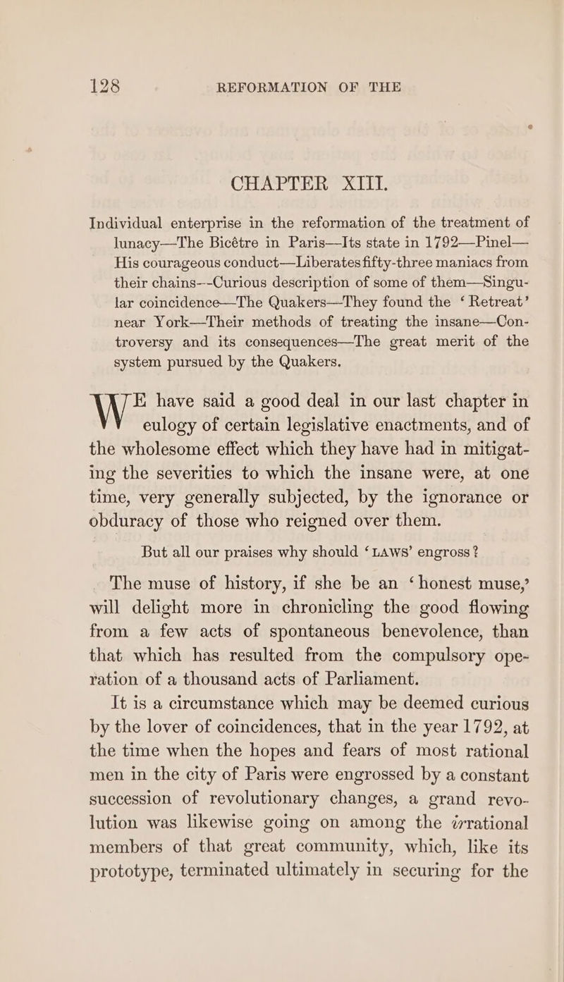 CHAPTER XIII. Individual enterprise in the reformation of the treatment of lunacy—The Bicétre in Paris—Its state in 1792—Pinel— His courageous conduct—Liberates fifty-three maniacs from their chains—-Curious description of some of them—Singu- lar coincidence—The Quakers—They found the ‘ Retreat’ near York—Their methods of treating the insane—Con- troversy and its consequences—The great merit of the system pursued by the Quakers. EK. have said a good deal in our last chapter in eulogy of certain legislative enactments, and of the wholesome effect which they have had in mitigat- ing the severities to which the insane were, at one time, very generally subjected, by the ignorance or obduracy of those who reigned over them. But all our praises why should ‘Laws’ engross ? The muse of history, if she be an ‘honest muse,’ will delight more in chronicling the good flowing from a few acts of spontaneous benevolence, than that which has resulted from the compulsory ope-~ ration of a thousand acts of Parliament. It is a circumstance which may be deemed curious by the lover of coincidences, that in the year 1792, at the time when the hopes and fears of most rational men in the city of Paris were engrossed by a constant succession of revolutionary changes, a grand revo- lution was likewise going on among the ¢rrational members of that great community, which, like its prototype, terminated ultimately in securing for the