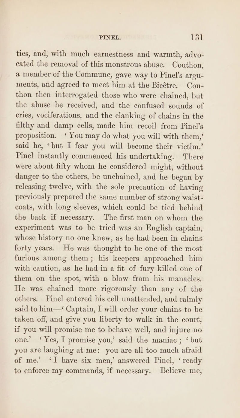 PINEL. EOL ties, and, with much earnestness and warmth, advyo- cated the removal of this monstrous abuse. Couthon, a member of the Commune, gave way to Pinel’s argu- ments, and agreed to meet him at the Bicétre. Cou- thon then interrogated those who were chained, but the abuse he received, and the confused sounds of cries, vociferations, and the clanking of chains in the filthy and damp cells, made him recoil from Pinel’s proposition. ‘ You may do what you will with them,’ said he, ‘but I fear you will become their victim.’ Pinel instantly commenced his undertaking. There were about fifty whom he considered might, without danger to the others, be unchained, and he began by releasing twelve, with the sole precaution of having previously prepared the same number of strong waist- coats, with long sleeves, which could be tied behind the back if necessary. The first man on whom the experiment was to be tried was an English captain, whose history no one knew, as he had been in chains forty years. He was thought to be one of the most furious among them; his keepers approached him with caution, as he had in a fit of fury killed one of them on the spot, with a blow from his manacles. He was chained more rigorously than any of the others. Pinel entered his cell unattended, and calmly said to him—‘ Captain, I will order your chains to be taken off, and give you liberty to walk in the court, if you will promise me to behave well, and injure no one. ‘ Yes, I promise you,’ said the maniac ; ‘ but you are laughing at me: you are all too much afraid of me.’ ‘I have six men, answered Pinel, ‘ ready to enforce my commands, if necessary. Believe me,