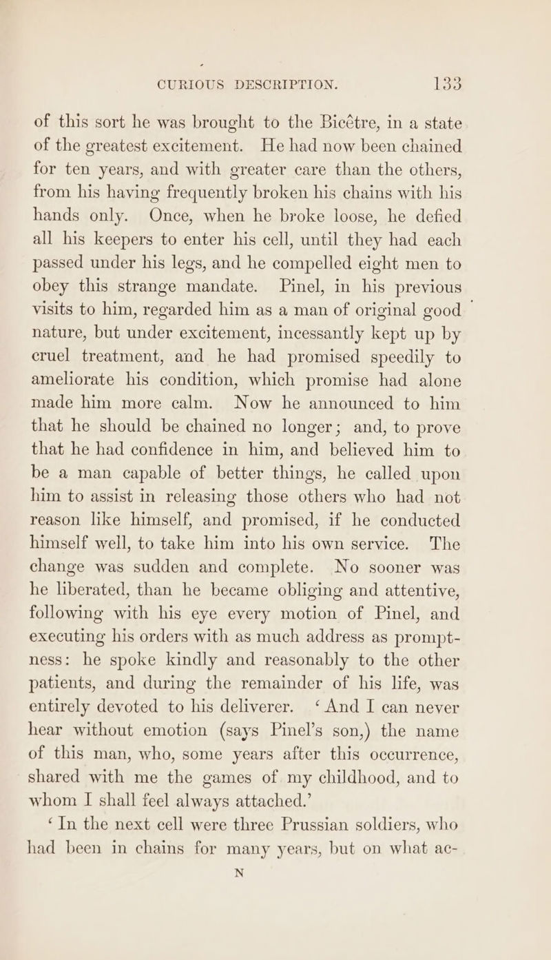 CURIOUS DESCRIPTION. lao of this sort he was brought to the Bicétre, in a state of the greatest excitement. He had now been chained for ten years, and with greater care than the others, from his having frequently broken his chains with his hands only. Once, when he broke loose, he defied all his keepers to enter his cell, until they had each passed under his legs, and he compelled eight men to obey this strange mandate. Pinel, in his previous visits to him, regarded him as a man of original good nature, but under excitement, incessantly kept up by cruel treatment, and he had promised speedily to ameliorate his condition, which promise had alone made him more calm. Now he announced to him that he should be chained no longer; and, to prove that he had confidence in him, and believed him to be a man capable of better things, he called upon him to assist in releasing those others who had not reason like himself, and promised, if he conducted himself well, to take him into his own service. The change was sudden and complete. No sooner was he liberated, than he became obliging and attentive, following with his eye every motion of Pinel, and executing his orders with as much address as prompt- ness: he spoke kindly and reasonably to the other patients, and during the remainder of his life, was entirely devoted to his deliverer. ‘And I can never hear without emotion (says Pinel’s son,) the name of this man, who, some years after this occurrence, shared with me the games of my childhood, and to whom I shall feel always attached.’ ‘In the next cell were three Prussian soldiers, who had been in chains for many years, but on what ac- N