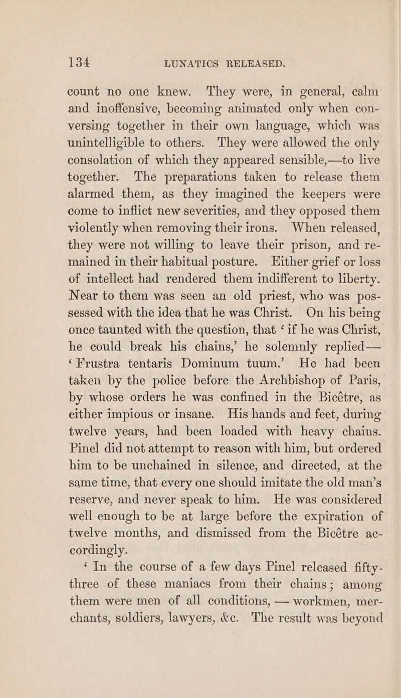 count no one knew. They were, in general, calm and inoffensive, becoming animated only when con- versing together in their own language, which was unintelligible to others. They were allowed the only consolation of which they appeared sensible,—to live together. The preparations taken to release them alarmed them, as they imagined the keepers were come to inflict new severities, and they opposed them violently when removing their irons. When released, they were not willing to leave their prison, and re- mained in their habitual posture. Either grief or loss of intellect had rendered them indifferent to liberty. Near to them was seen an old priest, who was pos- sessed with the idea that he was Christ. On his being once taunted with the question, that ‘if he was Christ, he could break his chains, he solemnly replied— ‘Frustra tentaris Dominum tuum.’ He had been taken by the police before the Archbishop of Paris, by whose orders he was confined in the Bicétre, as either impious or insane. His hands and feet, during twelve years, had been loaded with heavy chains. Pinel did not attempt to reason with him, but ordered him to be unchained in silence, and directed, at the same time, that every one should imitate the old man’s reserve, and never speak to him. He was considered well enough to be at large before the expiration of twelve months, and dismissed from the Bicétre ac- cordingly. ‘In the course of a few days Pinel released fifty- three of these maniacs from their chains; among them were men of all conditions, — workmen, mer- chants, soldiers, lawyers, &amp;c. The result was beyond