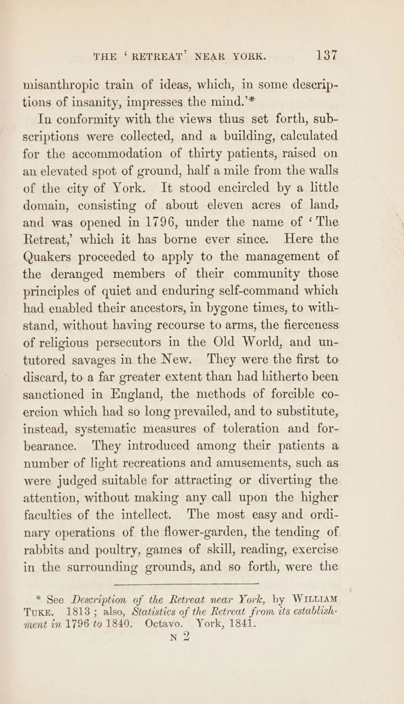misanthropic train of ideas, which, in some descrip- tions of insanity, impresses the mind.’* In conformity with the views thus set forth, sub- scriptions were collected, and a building, calculated for the accommodation of thirty patients, raised on an elevated spot of ground, half a mile from the walls of the city of York. It stood encircled by a little domain, consisting of about eleven acres of land, and was opened in 1796, under the name of ‘ The Retreat,’ which it has borne ever since. Here the Quakers proceeded to apply to the management of the deranged members of their community those principles of quiet and enduring self-command which had enabled their ancestors, in bygone times, to with- stand, without having recourse to arms, the fierceness of religious persecutors in the Old World, and un- tutored savages in the New. They were the first to discard, to a far greater extent than had hitherto been sanctioned in England, the methods of forcible co- ercion which had so long prevailed, and to substitute, instead, systematic measures of toleration and for- bearance. They introduced among their patients a number of light recreations and amusements, such as were judged suitable for attracting or diverting the attention, without making any call upon the higher faculties of the intellect. The most easy and ordi- nary operations of the flower-garden, the tending of rabbits and poultry, games of skill, reading, exercise in the surrounding grounds, and so forth, were the * See Description of the Retreat near York, by WILLIAM TuKE. 1813; also, Statistics of the Retreat from its establish- ment in 1796 to 1840. Octavo. York, 1841. N 2