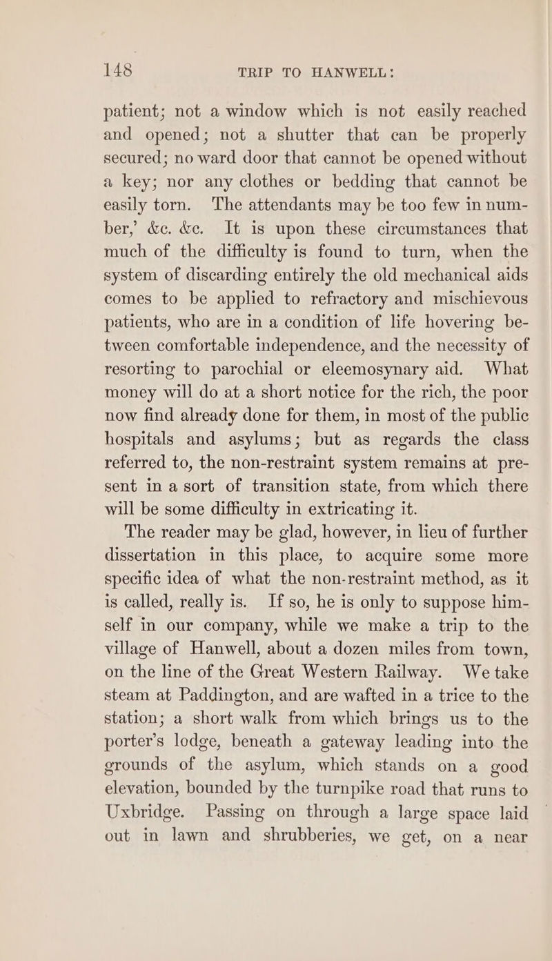 patient; not a window which is not easily reached and opened; not a shutter that can be properly secured; no ward door that cannot be opened without a key; nor any clothes or bedding that cannot be easily torn. The attendants may be too few in num- ber, &amp;c. &amp;e. It is upon these circumstances that much of the difficulty is found to turn, when the system of discarding entirely the old mechanical aids comes to be applied to refractory and mischievous patients, who are in a condition of life hovering be- tween comfortable independence, and the necessity of resorting to parochial or eleemosynary aid. What money will do at a short notice for the rich, the poor now find already done for them, in most of the public hospitals and asylums; but as regards the class referred to, the non-restraint system remains at pre- sent in a sort of transition state, from which there will be some difficulty in extricating it. The reader may be glad, however, in lieu of further dissertation in this place, to acquire some more specific idea of what the non-restraint method, as it is called, really is. If so, he is only to suppose him- self in our company, while we make a trip to the village of Hanwell, about a dozen miles from town, on the line of the Great Western Railway. We take steam at Paddington, and are wafted in a trice to the station; a short walk from which brings us to the porter’s lodge, beneath a gateway leading into the grounds of the asylum, which stands on a good elevation, bounded by the turnpike road that runs to Uxbridge. Passing on through a large space laid out in lawn and shrubberies, we get, on a near