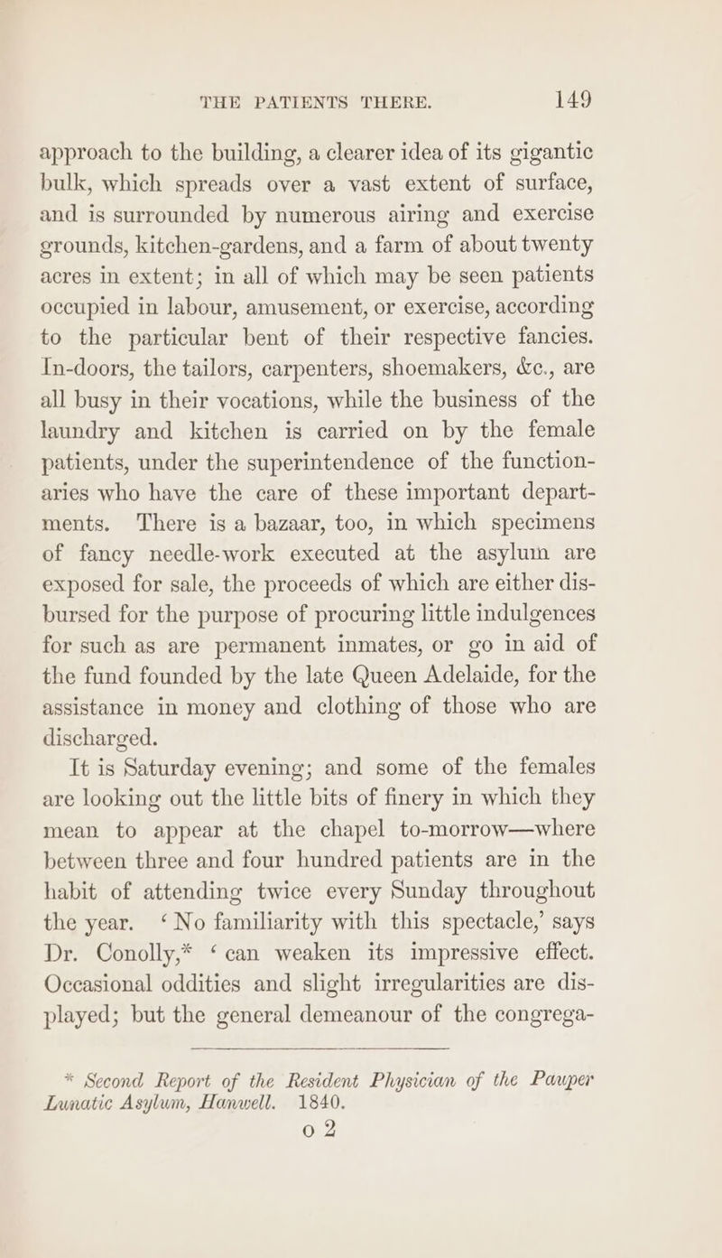 approach to the building, a clearer idea of its gigantic bulk, which spreads over a vast extent of surface, and is surrounded by numerous airing and exercise grounds, kitchen-gardens, and a farm of about twenty acres in extent; in all of which may be seen patients occupied in labour, amusement, or exercise, according to the particular bent of their respective fancies. In-doors, the tailors, carpenters, shoemakers, &amp;c., are all busy in their vocations, while the business of the laundry and kitchen is carried on by the female patients, under the superintendence of the function- aries who have the care of these important depart- ments. There is a bazaar, too, in which specimens of fancy needle-work executed at the asyluin are exposed for sale, the proceeds of which are either dis- bursed for the purpose of procuring little indulgences for such as are permanent inmates, or go in aid of the fund founded by the late Queen Adelaide, for the assistance in money and clothing of those who are discharged. It is Saturday evening; and some of the females are looking out the little bits of finery in which they mean to appear at the chapel to-morrow—where between three and four hundred patients are in the habit of attending twice every Sunday throughout the year. ‘No familiarity with this spectacle,’ says Dr. Conolly,* ‘can weaken its impressive effect. Occasional oddities and slight irregularities are dis- played; but the general demeanour of the congrega- * Second Report of the Resident Physician of the Pauper Lunatic Asylum, Hanwell. 1840. 0 2