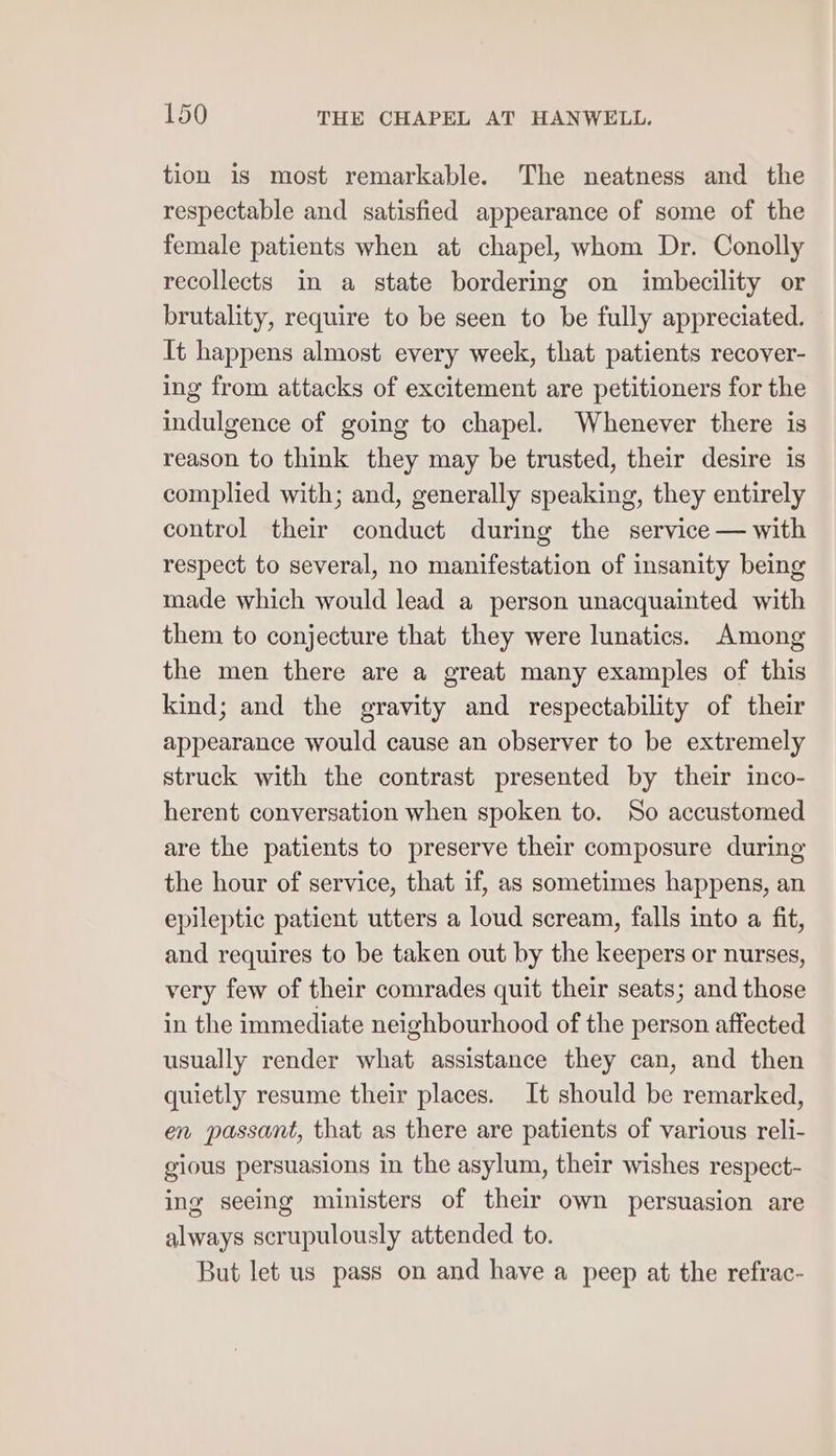 tion is most remarkable. The neatness and the respectable and satisfied appearance of some of the female patients when at chapel, whom Dr. Conolly recollects in a state bordermg on imbecility or brutality, require to be seen to be fully appreciated. It happens almost every week, that patients recover- ing from attacks of excitement are petitioners for the indulgence of going to chapel. Whenever there is reason to think they may be trusted, their desire is complied with; and, generally speaking, they entirely control their conduct during the service — with respect to several, no manifestation of insanity being made which would lead a person unacquainted with them to conjecture that they were lunatics. Among the men there are a great many examples of this kind; and the gravity and respectability of their appearance would cause an observer to be extremely struck with the contrast presented by their inco- herent conversation when spoken to. So accustomed are the patients to preserve their composure during the hour of service, that if, as sometimes happens, an epileptic patient utters a loud scream, falls into a fit, and requires to be taken out by the keepers or nurses, very few of their comrades quit their seats; and those in the immediate neighbourhood of the person affected usually render what assistance they can, and then quietly resume their places. It should be remarked, en passant, that as there are patients of various reli- gious persuasions in the asylum, their wishes respect- ing seeing ministers of their own persuasion are always scrupulously attended to. But let us pass on and have a peep at the refrac-