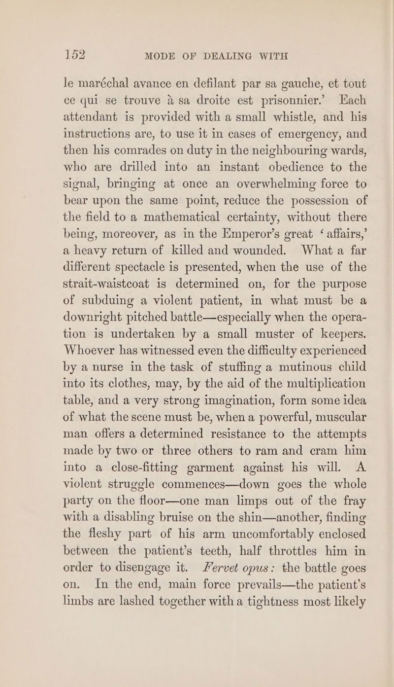 le maréchal avance en defilant par sa gauche, et tout ce qui se trouve &amp; sa droite est prisonnier.’ Hach attendant is provided with a small whistle, and his instructions are, to use it in cases of emergency, and then his comrades on duty in the neighbouring wards, who are drilled into an instant obedience to the signal, bringing at once an overwhelming force to bear upon the same point, reduce the possession of the field to a mathematical certainty, without there being, moreover, as in the Emperor’s great ‘ affairs,’ a heavy return of killed and wounded. What a far different spectacle is presented, when the use of the strait-waistcoat is determined on, for the purpose of subduing a violent patient, in what must be a downright pitched battle—especially when the opera- tion is undertaken by a small muster of keepers. Whoever has witnessed even the difficulty experienced by a nurse in the task of stuffing a mutinous child into its clothes, may, by the aid of the multiplication table, and a very strong imagination, form some idea of what the scene must be, when a powerful, muscular man offers a determined resistance to the attempts made by two or three others to ram and cram him into a close-fitting garment against his will. <A violent struggle commences—down goes the whole party on the floor—one man limps out of the fray with a disabling bruise on the shin—another, finding the fleshy part of his arm uncomfortably enclosed between the patient’s teeth, half throttles him in order to disengage it. Servet opus: the battle goes on. In the end, main force prevails—the patient's limbs are lashed together with a tightness most likely