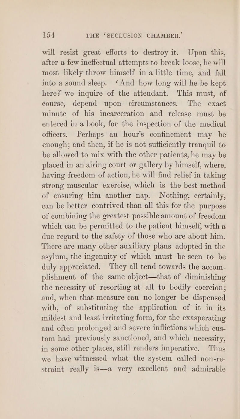 will resist great efforts to destroy it. Upon this, after a few ineffectual attempts to break loose, he will most likely throw himself in a little time, and fall into a sound sleep. ‘And how long will he be kept here? we inquire of the attendant. This must, of course, depend upon circumstances. The exact minute of his incarceration and release must be entered in a book, for the inspection of the medical officers. Perhaps an hour’s confinement may be enough; and then, if he is not sufficiently tranquil to be allowed to mix with the other patients, he may be placed in an airing court or gallery by himself, where, having freedom of action, he will find relief in taking strong muscular exercise, which is the best method of ensuring him another nap. Nothing, certainly, can be better contrived than all this for the purpose of combining the greatest possible amount of freedom which can be permitted to the patient himself, with a due regard to the safety of those who are about him. There are many other auxiliary plans adopted in the asylum, the ingenuity of which must be seen to be duly appreciated. They all tend towards the accom- plishment of the same object—that of diminishing the necessity of resorting at all to bodily coercion; and, when that measure can no longer be dispensed with, of substituting the application of it in its mildest and least irritating form, for the exasperating and often prolonged and severe inflictions which cus- tom had previously sanctioned, and which necessity, in some other places, still renders imperative. Thus we have witnessed what the system called non-re- straint really is—a very excellent and admirable