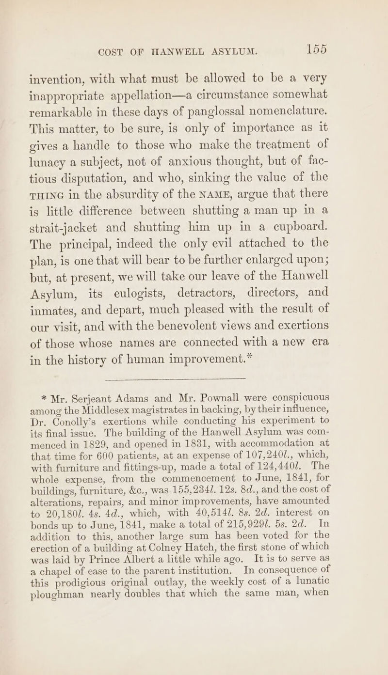 invention, with what must be allowed to be a very inappropriate appellation—a circumstance somewhat remarkable in these days of panglossal nomenclature. This matter, to be sure, is only of importance as it gives a handle to those who make the treatment of lunacy a subject, not of anxious thought, but of fac- tious disputation, and who, sinking the value of the THING in the absurdity of the NAME, argue that there is little difference between shutting a man up in a strait-jacket and shutting him up in a cupboard. The principal, indeed the only evil attached to the plan, is one that will bear to be further enlarged upon; but, at present, we will take our leave of the Hanwell Asylum, its eulogists, detractors, directors, and inmates, and depart, much pleased with the result of our visit, and with the benevolent views and exertions of those whose names are connected with a new era in the history of human improvement.* * Mr. Serjeant Adams and Mr. Pownall were conspicuous among the Middlesex magistrates in backing, by their influence, Dr. Conolly’s exertions while conducting his experiment to its final issue. The building of the Hanwell Asylum was com- menced in 1829, and opened in 1831, with accommodation at that time for 600 patients, at an expense of 107,240/., which, with furniture and fittings-up, made a total of 124,440/. The whole expense, from the commencement to June, 1841, for buildings, furniture, &amp;c., was 155,234. 12s. 8d., and the cost of alterations, repairs, and minor improvements, have amounted to 20,1801. 4s. 4d., which, with 40,5141. 8s. 2d. interest on bonds up to June, 1841, make a total of 215,9297. 5s. 2d. In addition to this, another large sum has been voted for the erection of a building at Colney Hatch, the first stone of which was laid by Prince Albert a little while ago. It is to serve as a chapel of ease to the parent institution. In consequence of this prodigious original outlay, the weekly cost of a lunatic ploughman nearly doubles that which the same man, when