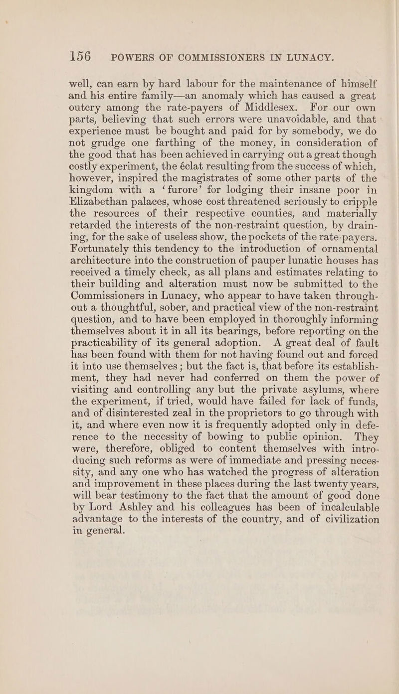 well, can earn by hard labour for the maintenance of himself and his entire family—an anomaly which has caused a great outcry among the rate-payers of Middlesex. For our own parts, believing that such errors were unavoidable, and that experience must be bought and paid for by somebody, we do not grudge one farthing of the money, in consideration of the good that has been achieved in carrying out a great though costly experiment, the éclat resulting from the success of which, however, inspired the magistrates of some other parts of the kingdom with a ‘furore’ for lodging their insane poor in Elizabethan palaces, whose cost threatened seriously to cripple the resources of their respective counties, and materially retarded the interests of the non-restraint question, by drain- ing, for the sake of useless show, the pockets of the rate-payers. Fortunately this tendency to the introduction of ornamental architecture into the construction of pauper lunatic houses has received a timely check, as all plans and estimates relating to their building and alteration must now be submitted to the Commissioners in Lunacy, who appear to have taken through- out a thoughtful, sober, and practical view of the non-restraint question, and to have been employed in thoroughly informing themselves about it in all its bearings, before reporting on the practicability of its general adoption. A great deal of fault has been found with them for not having found out and forced it into use themselves ; but the fact is, that before its establish- ment, they had never had conferred on them the power of visiting and controlling any but the private asylums, where the experiment, if tried, would have failed for lack of funds, and of disinterested zeal in the proprietors to go through with it, and where even now it is frequently adopted only in defe- rence to the necessity of bowing to public opinion. They were, therefore, obliged to content themselves with intro- ducing such reforms as were of immediate and pressing neces- sity, and any one who has watched the progress of alteration and improvement in these places during the last twenty years, will bear testimony to the fact that the amount of good done by Lord Ashley and his colleagues has been of incalculable advantage to the interests of the country, and of civilization in general.