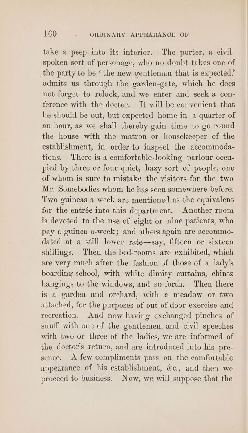 take a peep into its interior. The porter, a civil- spoken sort of personage, who no doubt takes one of the party to be ‘the new gentleman that is expected, admits us through the garden-gate, which he does not forget to relock, and we enter and seek a con- ference with the doctor. It will be convenient that he should be out, but expected home in a quarter of an hour, as we shall thereby gain time to go round the house with the matron or housekeeper of the establishment, in order to inspect the accommoda- tions. There is a comfortable-looking parlour occu- pied by three or four quiet, hazy sort of people, one of whom is sure to mistake the visitors for the two Mr. Somebodies whom he has seen somewhere before. Two guineas a week are mentioned as the equivalent for the entrée into this department. Another room is devoted to the use of eight or nine patients, who pay a guinea a-week; and others again are accommo- dated at a still lower rate—say, fifteen or sixteen shillings. Then the bed-rooms are exhibited, which are very much after the fashion of those of a lady’s boarding-school, with white dimity curtains, chintz hangings to the windows, and so forth. Then there is a garden and orchard, with a meadow or two attached, for the purposes of out-of-door exercise and recreation. And now having exchanged pinches of snuff with one of the gentlemen, and civil speeches with two or three of the ladies, we are informed of the doctor’s return, and are introduced into his pre- sence. A few compliments pass on the comfortable appearance of his establishment, &amp;c., and then we proceed to business. Now, we will suppose that the