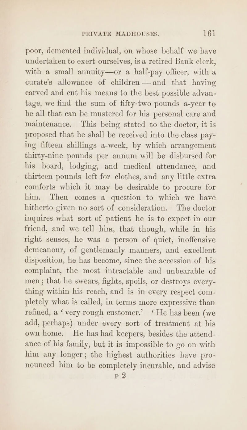 poor, demented individual, on whose behalf we have undertaken to exert ourselves, is a retired Bank clerk, with a small annuity—or a half-pay officer, with a curate’s allowance of children —and that haying carved and cut his means to the best possible advan- tage, we find the sum of fifty-two pounds a-year to be all that can be mustered for his personal care and maintenance. This being stated to the doctor, it is proposed that he shall be received into the class pay- ing fifteen shillings a-week, by which arrangement thirty-nine pounds per annum will be disbursed for his board, lodging, and medical attendance, and thirteen pounds left for clothes, and any little extra comforts which it may be desirable to procure for him. Then comes a question to which we have hitherto given no sort of consideration. The doctor inquires what sort of patient he is to expect in our friend, and we tell him, that though, while in his right senses, he was a person of quiet, inoffensive demeanour, of gentlemanly manners, and excellent disposition, he has become, since the accession of his complaint, the most intractable and unbearable of men ; that he swears, fights, spoils, or destroys every- thing within his reach, and is in every respect com- pletely what is called, in terms more expressive than refined, a ‘ very rough customer.’ ‘ He has been (we add, perhaps) under every sort of treatment at his own home. He has had keepers, besides the attend- ance of his family, but it is impossible to go on with him any longer; the highest authorities have pro- nounced him to be completely incurable, and advise pP2