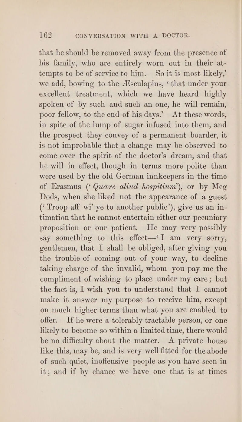 that he should be removed away from the presence of his family, who are entirely worn out in their at- tempts to be of service to him. So it is most likely,’ we add, bowing to the Ausculapius, ‘ that under your excellent treatment, which we have heard highly spoken of by such and such an one, he will remain, poor fellow, to the end of his days.’ At these words, in spite of the lump of sugar infused into them, and the prospect they convey of a permanent boarder, it is not improbable that a change may be observed to come over the spirit of the doctor’s dream, and that he will in effect, though in terms more polite than were used by the old German innkeepers in the time of Erasmus (‘ Quere aliud hospitium’), or by Meg Dods, when she liked not the appearance of a guest (‘ Troop aff wi ye to another public’), give us an in- timation that he cannot entertain either our pecuniary proposition or our patient. He may very possibly say something to this effect—‘Il am very sorry, gentlemen, that I shall be obliged, after giving you the trouble of coming out of your way, to decline taking charge of the invalid, whom you pay me the compliment of wishing to place under my care; but the fact is, I wish you to understand that I cannot make it answer my purpose to receive him, except on much higher terms than what you are enabled to offer. If he were a tolerably tractable person, or one likely to become so within a limited time, there would be no difficulty about the matter. A private house like this, may be, and is very well fitted for the abode of such quiet, inoffensive people as you have seen in it; and if by chance we have one that is at times