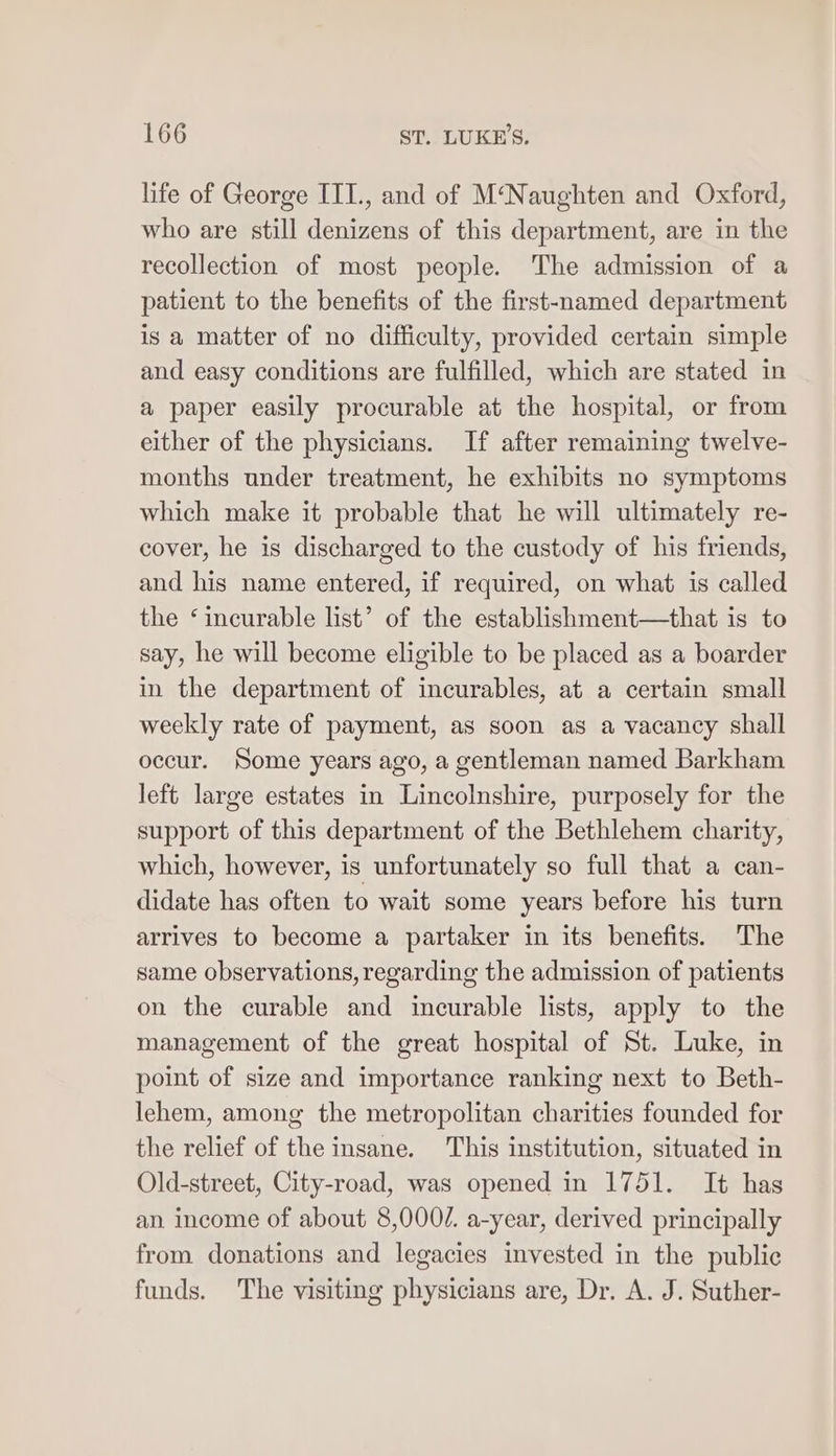 life of George ITI., and of M‘Naughten and Oxford, who are still denizens of this department, are in the recollection of most people. The admission of a patient to the benefits of the first-named department is a matter of no difficulty, provided certain simple and easy conditions are fulfilled, which are stated in a paper easily procurable at the hospital, or from either of the physicians. If after remaining twelve- months under treatment, he exhibits no symptoms which make it probable that he will ultimately re- cover, he is discharged to the custody of his friends, and his name entered, if required, on what is called the ‘incurable list’ of the establishment—that is to say, he will become eligible to be placed as a boarder in the department of incurables, at a certain small weekly rate of payment, as soon as a vacancy shall occur. Some years ago, a gentleman named Barkham left large estates in Lincolnshire, purposely for the support of this department of the Bethlehem charity, which, however, is unfortunately so full that a can- didate has often to wait some years before his turn arrives to become a partaker in its benefits. The same observations, regarding the admission of patients on the curable and incurable lists, apply to the management of the great hospital of St. Luke, in point of size and importance ranking next to Beth- lehem, among the metropolitan charities founded for the relief of the insane. This institution, situated in Old-street, City-road, was opened in 1751. It has an income of about 8,000/. a-year, derived principally from donations and legacies invested in the public funds. The visiting physicians are, Dr. A. J. Suther-