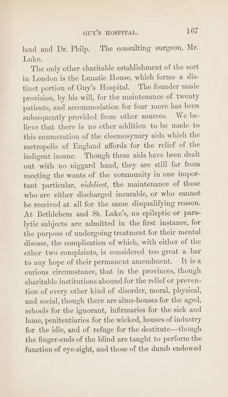 land and Dr. Philp. The consulting surgeon, Mr. Luke. The only other charitable establishment of the sort in London is the Lunatic House, which forms a dis- tinct portion of Guy’s Hospital. The founder made provision, by his will, for the maintenance of twenty patients, and accommodation for four more has been subsequently provided from other sources. We be- lieve that there is no other addition to be made to this enumeration of the eleemosynary aids which the metropolis of England affords for the relief of the indigent insane. Though these aids have been dealt out with no niggard hand, they are still far from meeting the wants of the community in one impor- tant particular, videlicet, the maintenance of those who are either discharged incurable, or who cannot be received at all for the same disqualifying reason. At Bethlehem and St. Luke’s, no epileptic or para- lytic subjects are admitted in the first instance, for the purpose of undergoing treatment for their mental disease, the complication of which, with either of the other two complaints, is considered too great a bar to any hope of their permanent amendment. « It isa curious circumstance, that in the provinces, though charitable institutions abound for the relief or preven- tion of every other kind of disorder, moral, physical, and social, though there are alms-houses for the aged, schools for the ignorant, infirmaries for the sick and lame, penitentiaries for the wicked, houses of industry for the idle, and of refuge for the destitute—though the finger-ends of the blind are taught to perform the function of eye-sight, and those of the dumb endowed