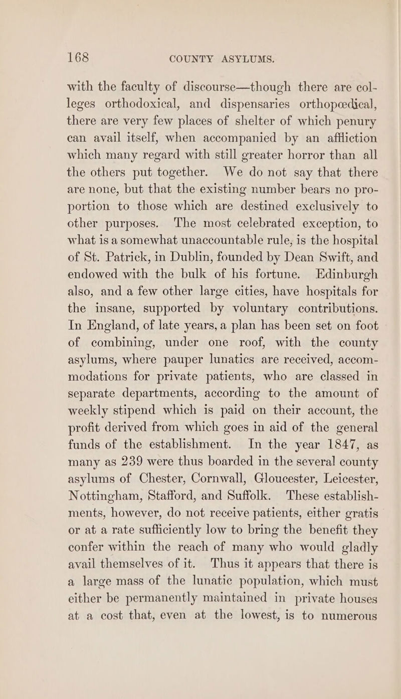 with the faculty of discourse—though there are col- leges orthodoxical, and dispensaries orthopeedical, there are very few places of shelter of which penury can avail itself, when accompanied by an affliction which many regard with still greater horror than all the others put together. We do not say that there are none, but that the existing number bears no pro- portion to those which are destined exclusively to other purposes. The most celebrated exception, to what is a somewhat unaccountable rule, is the hospital of St. Patrick, in Dublin, founded by Dean Swift, and endowed with the bulk of his fortune. Edinburgh also, and a few other large cities, have hospitals for the insane, supported by voluntary contributions. In England, of late years, a plan has been set on foot of combining, under one roof, with the county asylums, where pauper lunatics are received, accom- modations for private patients, who are classed in separate departments, according to the amount of weekly stipend which is paid on their account, the profit derived from which goes in aid of the general funds of the establishment. In the year 1847, as many as 239 were thus boarded in the several county asylums of Chester, Cornwall, Gloucester, Leicester, Nottingham, Stafford, and Suffolk. These establish- ments, however, do not receive patients, either gratis or at a rate sufficiently low to bring the benefit they confer within the reach of many who would gladly avail themselves of it. Thus it appears that there is a large mass of the lunatic population, which must either be permanently maintained in private houses at a cost that, even at the lowest, is to numerous