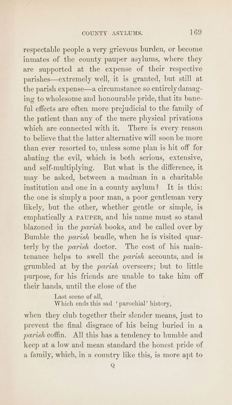 respectable people a very grievous burden, or become inmates of the county pauper asylums, where they are supported at the expense of their respective parishes—extremely well, it is granted, but still at the parish expense—a circumstance so entirely damag- ing to wholesome and honourable pride, that its bane- ful effects are often more prejudicial to the family of the patient than any of the mere physical privations which are connected with it. There is every reason to believe that the latter alternative will soon be more than ever resorted to, unless some plan is hit off for abating the evil, which is both serious, extensive, and self-multiplying. But what is the difference, it may be asked, between a madman in a charitable institution and one in a county asylum? It is this: the one is simply a poor man, a poor gentleman very likely, but the other, whether gentle or simple, is emphatically A PAUPER, and his name must so stand blazoned in the parish books, and be called over by Bumble the parish beadle, when he is visited quar- terly by the parish doctor. The cost of his main- tenance helps to swell the parish accounts, and is erumbled at by the parish overseers; but to little purpose, for his friends are unable to take him off their hands, until the close of the Last scene of all, Which ends this sad ‘parochial’ tiatan: when they club together their slender means, just to prevent the final disgrace of his being buried in a parish cofin. All this has a tendency to humble and keep at a low and mean standard the honest pride of a family, which, in a country like this, is more apt to Q