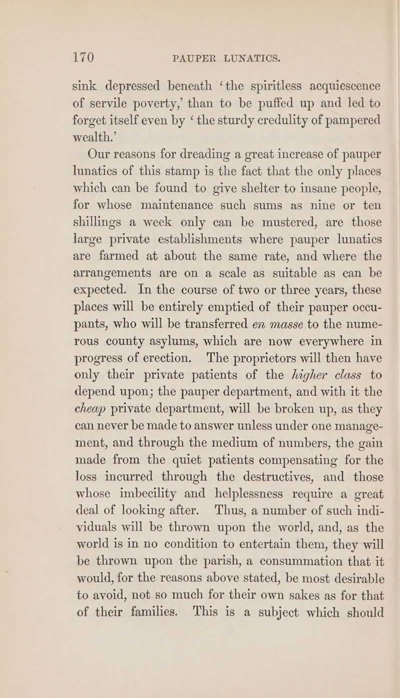 sink depressed beneath ‘the spiritless acquiescence of servile poverty, than to be puffed up and led to forget itself even by ‘ the sturdy credulity of pampered wealth,’ Our reasons for dreading a great increase of pauper lunatics of this stamp is the fact that the only places which can be found to give shelter to insane people, for whose maintenance such sums as nine or ten shillings a week only can be mustered, are those large private establishments where pauper lunatics are farmed at about the same rate, and where the arrangements are on a scale as suitable as can be expected. In the course of two or three years, these places will be entirely emptied of their pauper occu- pants, who will be transferred en masse to the nume- rous county asylums, which are now everywhere in progress of erection. The proprietors will then have only their private patients of the higher class to depend upon; the pauper department, and with it the cheap private department, will be broken up, as they can never be made to answer unless under one manage- ment, and through the medium of numbers, the gain made from the quiet patients compensating for the loss incurred through the destructives, and those whose imbecility and helplessness require a great deal of looking after. Thus, a number of such indi- viduals will be thrown upon the world, and, as the world is in no condition to entertain them, they will be thrown upon the parish, a consummation that it would, for the reasons above stated, be most desirable to avoid, not so much for their own sakes as for that of their families. This is a subject which should