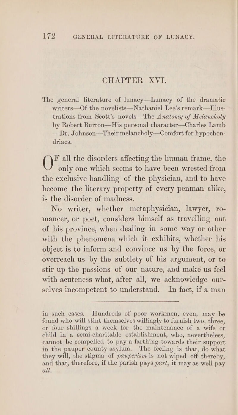 he GENERAL LITERATURE OF LUNACY. CHAPTER XVI. The general literature of lunacy—Lunacy of the dramatic writers—Of the novelists—Nathaniel Lee’s remark—TIllus- trations from Scott’s novels—The Anatomy of Melancholy by Robert Burton—His personal character—Charles Lamb —Dr. Johnson—Their melancholy—Comfort for hypochon- driacs. F all the disorders affecting the human frame, the only one which seems to have been wrested from the exclusive handling of the physician, and to have become the literary property of every penman alike, is the disorder of madness. No writer, whether metaphysician, lawyer, ro- mancer, or poet, considers himself as travelling out of his province, when dealing in some way or other with the phenomena which it exhibits, whether his object is to inform and convince us by the force, or overreach us by the subtlety of his argument, or to stir up the passions of our nature, and make us feel with acuteness what, after all, we acknowledge our- selves incompetent to understand. In fact, if a man in such cases. Hundreds of poor workmen, even, may be found who will stint themselves willingly to furnish two, three, or four shillings a week for the maintenance of a wife or child in a semi-charitable establishment, who, nevertheless, cannot be compelled to pay a farthing towards their support in the pauper county asylum. The feeling is that, do what they will, the stigma of pauperism is not wiped off thereby, and that, therefore, if the parish pays part, it may as well pay all.