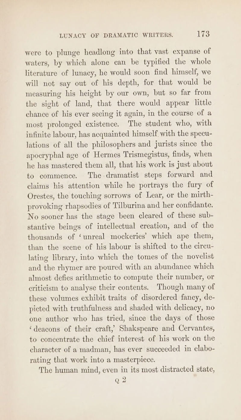 LUNACY OF DRAMATIC WRITERS. PES were to plunge headlong into that vast expanse of waters, by which alone can be typified the whole literature of lunacy, he would soon find himself, we will not say out of his depth, for that would be measuring his height by our own, but so far from the sight of land, that there would appear little chance of his ever seeing it again, in the course of a most prolonged existence. The student who, with infinite labour, has acquainted himself with the specu- lations of all the philosophers and jurists since the apocryphal age of Hermes Trismegistus, finds, when he has mastered them all, that his work is Just about to commence. The dramatist steps forward and claims his attention while he portrays the fury of Orestes, the touching sorrows of Lear, or the mirth- provoking rhapsodies of Tilburina and her confidante. No sooner has the stage been cleared of these sub- stantive beings of intellectual creation, and of the thousands of ‘unreal mockeries’ which ape them, than the scene of his labour is shifted to the circu- lating library, into which the tomes of the novelist and the rhymer are poured with an abundance which almost defies arithmetic to compute their number, or criticism to analyse their contents. Though many of these volumes exhibit traits of disordered fancy, de- picted with truthfulness and shaded with delicacy, no one author who has tried, since the days of those ‘deacons of their craft,’ Shakspeare and Cervantes, to concentrate the chief interest of his work on the character of a madman, has ever succeeded in elabo- rating that work into a masterpiece. The human mind, even in its most distracted state,