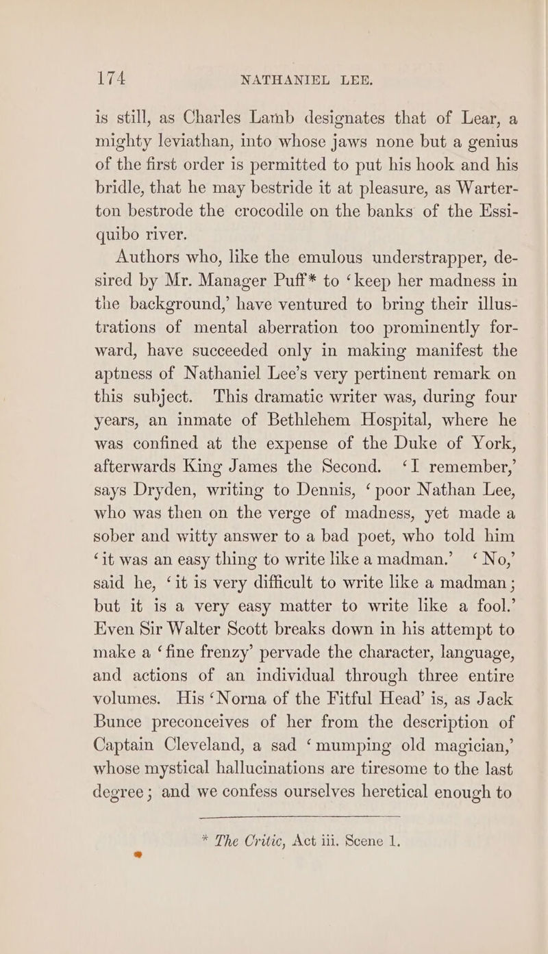 is still, as Charles Lamb designates that of Lear, a mighty leviathan, into whose jaws none but a genius of the first order is permitted to put his hook and his bridle, that he may bestride it at pleasure, as Warter- ton bestrode the crocodile on the banks of the Essi- quibo river. Authors who, like the emulous understrapper, de- sired by Mr. Manager Puff* to ‘keep her madness in the background,’ have ventured to bring their illus- trations of mental aberration too prominently for- ward, have succeeded only in making manifest the aptness of Nathaniel Lee’s very pertinent remark on this subject. This dramatic writer was, during four years, an inmate of Bethlehem Hospital, where he was confined at the expense of the Duke of York, afterwards King James the Second. ‘I remember,’ says Dryden, writing to Dennis, ‘ poor Nathan Lee, who was then on the verge of madness, yet made a sober and witty answer to a bad poet, who told him ‘it was an easy thing to write like a madman.’ ‘ No,’ said he, ‘it is very difficult to write like a madman ; but it is a very easy matter to write like a fool.’ Even Sir Walter Scott breaks down in his attempt to make a ‘fine frenzy’ pervade the character, language, and actions of an individual through three entire volumes. His ‘Norna of the Fitful Head’ is, as Jack Bunce preconceives of her from the description of Captain Cleveland, a sad ‘mumping old magician,’ whose mystical hallucinations are tiresome to the last degree ; and we confess ourselves heretical enough to * The Critic, Act iii. Scene 1.