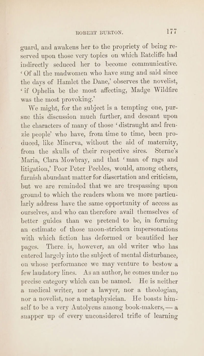 guard, and awakens her to the propriety of being re- served upon those very topics on which Ratcliffe had indirectly seduced her to become communicative. ‘Of all the madwomen who have sung and said since the days of Hamlet the Dane,’ observes the novelist, ‘if Ophelia be the most affecting, Madge Wildfire was the most provoking.’ We might, for the subject is a tempting one, pur- sue this discussion much further, and descant upon the characters of many of those ‘distraught and fren- zie people’ who have, from time to time, been pro- duced, like Minerva, without the aid of maternity, from the skulls of their respective sires. Sterne’s Maria, Clara Mowbray, and that ‘man of rags and litigation,’ Poor Peter Peebles, would, among others, furnish abundant matter for dissertation and criticism, but we are reminded that we are trespassing upon ground to which the readers whom we more particu- larly address have the same opportunity of access as ourselves, and who can therefore avail themselves of better guides than we pretend to be, in forming an estimate of those moon-stricken impersonations with which fiction has deformed or beautified her pages. There. is, however, an old writer who has entered largely into the subject of mental disturbance, on whose performance we may venture to bestow a few laudatory lines. As an author, he comes under no precise category which can be named. He is neither a medical writer, nor a lawyer, nor a_ theologian, nor a novelist, nor a metaphysician. He boasts him- self to be a very Autolycus among book-makers, — a snapper up of every unconsidered trifle of learning