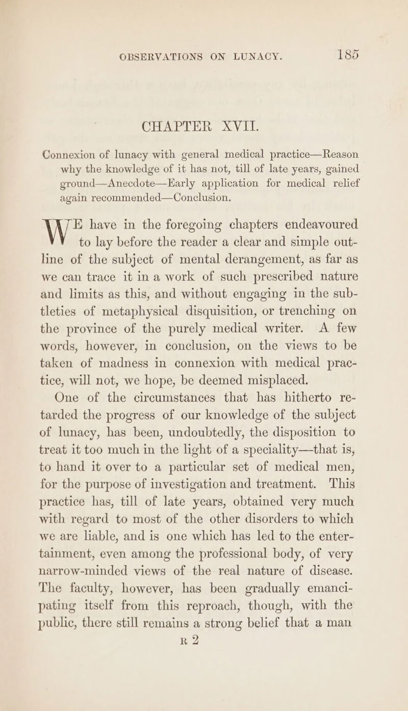 CHAPTER XVII. Connexion of lunacy with general medical practice—Reason why the knowledge of it has not, till of late years, gained ground—Anecdote—Early application for medical relief again recommended—Conclusion. E have in the foregoing chapters endeavoured to lay before the reader a clear and simple out- line of the subject of mental derangement, as far as we can trace it ina work of such prescribed nature and limits as this, and without engaging in the sub- tleties of metaphysical disquisition, or trenching on the province of the purely medical writer. A few words, however, in conclusion, on the views to be taken of madness in connexion with medical prac- tice, will not, we hope, be deemed misplaced. One of the circumstances that has hitherto re- tarded the progress of our knowledge of the subject of lunacy, has been, undoubtedly, the disposition to treat it too much in the light of a speciality—that is, to hand it over to a particular set of medical men, for the purpose of investigation and treatment. This practice has, till of late years, obtained very much with regard to most of the other disorders to which we are liable, and is one which has led to the enter- tainment, even among the professional body, of very narrow-minded views of the real nature of disease. The faculty, however, has been gradually emanci- pating itself from this reproach, though, with the public, there still remains a strong belief that a man R 2