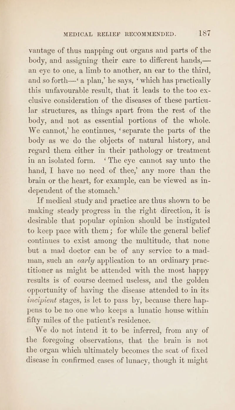 vantage of thus mapping out organs and parts of the body, and assigning their care to different hands,— an eye to one, a limb to another, an ear to the third, and so forth—‘ a plan,’ he says, ‘ which has practically this unfavourable result, that it leads to the too ex- clusive consideration of the diseases of these particu- lar structures, as things apart from the rest of the body, and not as essential portions of the whole. We cannot, he continues, ‘separate the parts of the body as we do the objects of natural history, and regard them either in their pathology or treatment in an isolated form. ‘The eye cannot say unto the hand, I have no need of thee, any more than the brain or the heart, for example, can be viewed as in- dependent of the stomach.’ If medical study and practice are thus shown to be making steady progress in the right direction, it is desirable that popular opinion should be instigated to keep pace with them; for while the general belief continues to exist among the multitude, that none but a mad doctor can be of any service to a mad- man, such an early application to an ordinary prac- titioner as might be attended with the most happy results is of course deemed useless, and the golden opportunity of having the disease attended to in its inciprent stages, is let to pass by, because there hap- pens to be no one who keeps a lunatic house within fifty miles of the patient’s residence. We do not intend it to be inferred, from any of the foregoing observations, that the brain is not the organ which ultimately becomes the seat of fixed disease in confirmed cases of lunacy, though it might