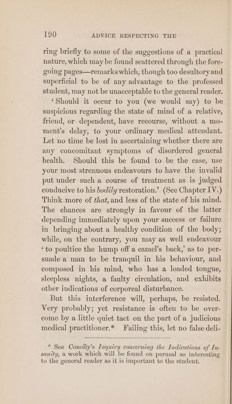 ring briefly to some of the suggestions of a practical nature, which may be found scattered through the fore- going pages—remarks which, though too desultory and superficial to be of any advantage to the professed student, may not be unacceptable to the general reader. ‘Should it occur to you (we would say) to be suspicious regarding the state of mind of a relative, friend, or dependent, have recourse, without a mo- ment’s delay, to your ordinary medical attendant. Let no time be lost in ascertaining whether there are any concomitant symptoms of disordered general health. Should this be found to be the case, use your most strenuous endeavours to have the invalid put under such a course of treatment as is judged conducive to his bodily restoration.’ (See Chapter IV.) Think more of ¢haé, and less of the state of his mind. The chances are strongly in favour of the latter depending immediately upon your success or failure in bringing about a healthy condition of the body; while, on the contrary, you may as well endeavour ‘to poultice the hump off a camel’s back,’ as to per- suade a man to be tranquil in his behaviour, and composed in his mind, who has a loaded tongue, sleepless nights, a faulty circulation, and exhibits other indications of corporeal disturbance. But this interference will, perhaps, be resisted. Very probably; yet resistance is often to be over- come by a little quiet tact on the part of a judicious medical practitioner.* Failing this, let no false deli- * See Conolly’s Inquiry concerning the Indications of In- sanity, a work which will be found on perusal as interesting to the general reader as it is important to the student.