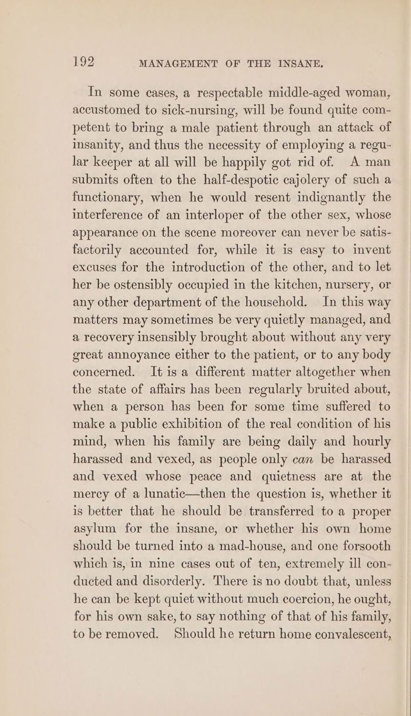 In some cases, a respectable middle-aged woman, accustomed to sick-nursing, will be found quite com- petent to bring a male patient through an attack of insanity, and thus the necessity of employing a regu- lar keeper at all will be happily got rid of. A man submits often to the half-despotic cajolery of such a functionary, when he would resent indignantly the interference of an interloper of the other sex, whose appearance on the scene moreover can never be satis- factorily accounted for, while it is easy to invent excuses for the introduction of the other, and to let her be ostensibly occupied in the kitchen, nursery, or any other department of the household. In this way matters may sometimes be very quietly managed, and a recovery insensibly brought about without any very great annoyance either to the patient, or to any body concerned. It isa different matter altogether when the state of affairs has been regularly bruited about, when a person has been for some time suffered to make a public exhibition of the real condition of his mind, when his family are being daily and hourly harassed and vexed, as people only can be harassed and vexed whose peace and quietness are at the mercy of a lunatic—then the question is, whether it is better that he should be transferred to a proper asylum for the insane, or whether his own home should be turned into a mad-house, and one forsooth which is, in nine cases out of ten, extremely ill con- ducted and disorderly. There is no doubt that, unless he can be kept quiet without much coercion, he ought, for his own sake, to say nothing of that of his family, to be removed. Should he return home convalescent,