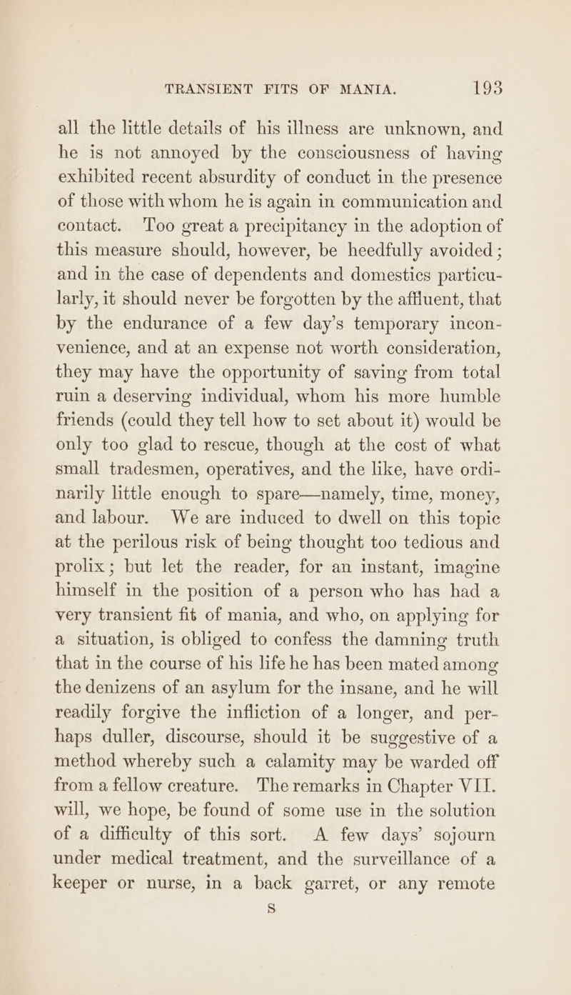 all the little details of his illness are unknown, and he is not annoyed by the consciousness of having exhibited recent absurdity of conduct in the presence of those with whom he is again in communication and contact. Too great a precipitancy in the adoption of this measure should, however, be heedfully avoided ; and in the case of dependents and domestics particu- larly, it should never be forgotten by the affluent, that by the endurance of a few day’s temporary incon- venience, and at an expense not worth consideration, they may have the opportunity of saving from total ruin a deserving individual, whom his more humble friends (could they tell how to set about it) would be only too glad to rescue, though at the cost of what small tradesmen, operatives, and the like, have ordi- narily little enough to spare—namely, time, money, and labour. We are induced to dwell on this topic at the perilous risk of being thought too tedious and prolix; but let the reader, for an instant, imagine himself in the position of a person who has had a very transient fit of mania, and who, on applying for a situation, is obliged to confess the damning truth that in the course of his life he has been mated among the denizens of an asylum for the insane, and he will readily forgive the infliction of a longer, and per- haps duller, discourse, should it be suggestive of a method whereby such a calamity may be warded off from a fellow creature. The remarks in Chapter VII. will, we hope, be found of some use in the solution of a difficulty of this sort. A few days’ sojourn under medical treatment, and the surveillance of a keeper or nurse, in a back garret, or any remote S
