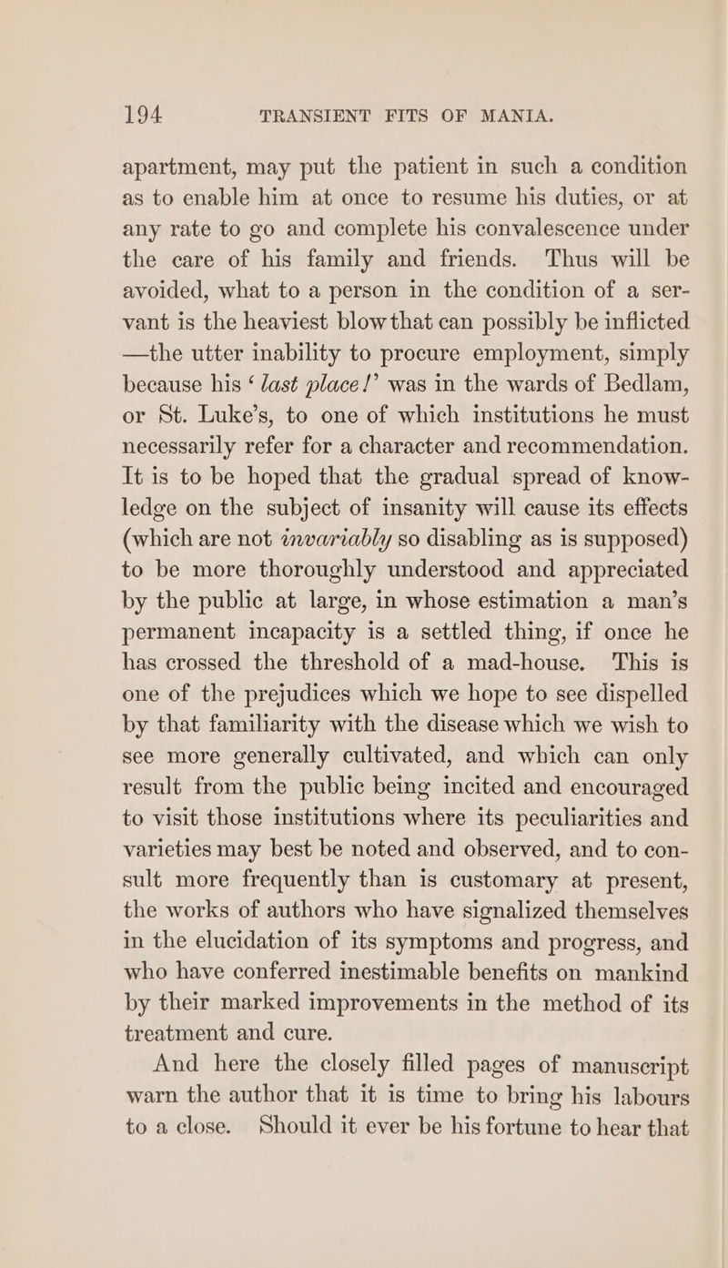 apartment, may put the patient in such a condition as to enable him at once to resume his duties, or at any rate to go and complete his convalescence under the care of his family and friends. Thus will be avoided, what to a person in the condition of a ser- vant is the heaviest blow that can possibly be inflicted —the utter inability to procure employment, simply because his ‘ last place!’ was in the wards of Bedlam, or St. Luke’s, to one of which institutions he must necessarily refer for a character and recommendation. It is to be hoped that the gradual spread of know- ledge on the subject of insanity will cause its effects (which are not invariably so disabling as is supposed) to be more thoroughly understood and appreciated by the public at large, in whose estimation a man’s permanent incapacity is a settled thing, if once he has crossed the threshold of a mad-house. This is one of the prejudices which we hope to see dispelled by that familiarity with the disease which we wish to see more generally cultivated, and which can only result from the public being incited and encouraged to visit those institutions where its peculiarities and varieties may best be noted and observed, and to con- sult more frequently than is customary at present, the works of authors who have signalized themselves in the elucidation of its symptoms and progress, and who have conferred inestimable benefits on mankind by their marked improvements in the method of its treatment and cure. And here the closely filled pages of manuscript warn the author that it is time to bring his labours to a close. Should it ever be his fortune to hear that