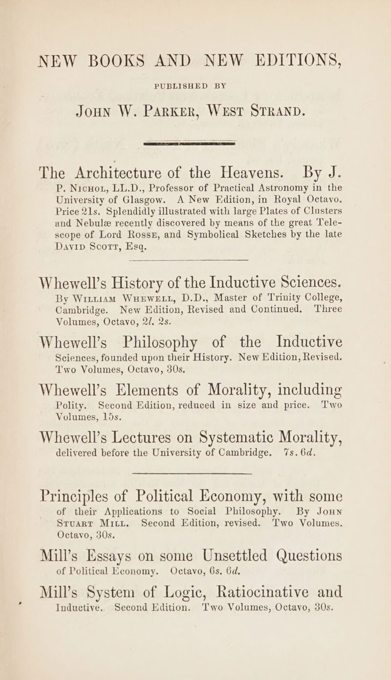 NEW BOOKS AND NEW EDITIONS, PUBLISHED BY JOHN W. PARKER, WEST STRAND. The Architecture of the Heavens. By J. P. Nicuot, LL.D., Professor of Practical Astronomy in the University of Glasgow. A New Edition, in Royal Octavo. Price 21s. Splendidly illustrated with large Plates of Clusters and Nebule recently discovered by means of the great ‘Tele- scope of Lord Ross, and Symbolical Sketches by the late Davip Scort, Esq. Whewell’s History of the Inductive Sciences. By Witu1am WuHEWELL, D.D., Master of Trinity College, Cambridge. New Edition, Revised and Continued. Three Volumes, Octavo, 2/. 2s. Whewell’s Philosophy of the Inductive Sciences, founded upon their History. New Edition, Revised. T'wo Volumes, Octavo, 30s. Whewell’s Elements of Morality, including Polity. Second Edition, reduced in size and price. ‘Two Volumes, 15s. Whewell’s Lectures on Systematic Morality, delivered before the University of Cambridge. 7s. 6d. Principles of Political Economy, with some of their Applications to Social Philosophy. By Joun Sruart Mitt. Second Edition, revised. Two Volumes. Octavo, 30s. Mill’s Essays on some Unsettled Questions of Political Economy. Octavo, 6s, 6d. Mill’s System of Logic, Ratiocinative and Inductive. Second Edition. Two Volumes, Octavo, 30s.