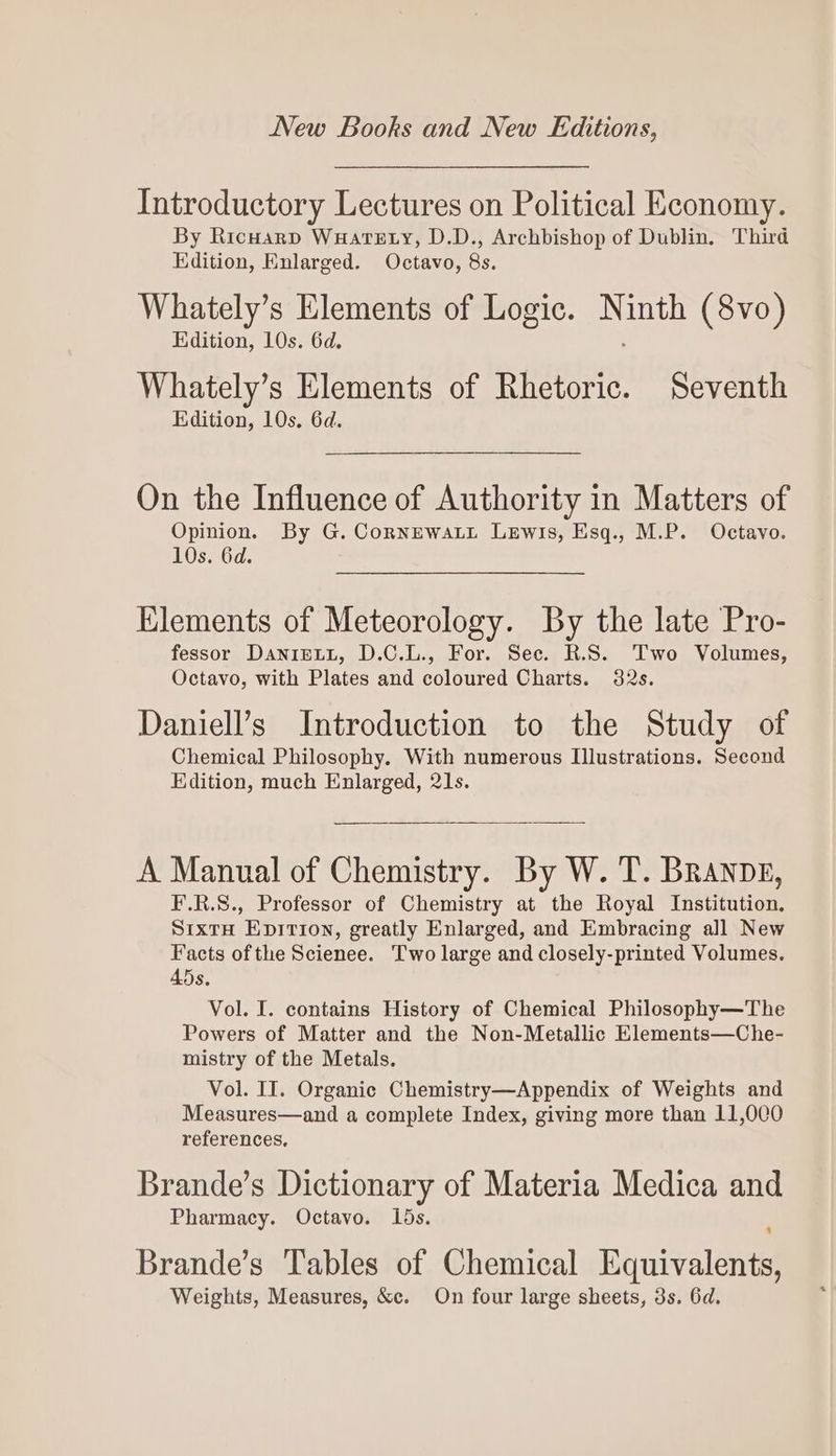 Introductory Lectures on Political Economy. By Ricuarp WuateEty, D.D., Archbishop of Dublin, Third Edition, Enlarged. Octavo, 8s. Whately’s Elements of Logic. N inth (8vo) Edition, 10s. 6d. Whately’s Elements of Rhetoric. Seventh Edition, 10s. 6d. On the Influence of Authority in Matters of Opinion. By G. CornewaLi Lewis, Esq., M.P. Octavo. 10s. 6d. Klements of Meteorology. By the late Pro- fessor DaniELL, D.C.L., For. Sec. R.S. Two Volumes, Octavo, with Plates and coloured Charts. 32s. Daniell’s Introduction to the Study of Chemical Philosophy. With numerous Illustrations. Second Edition, much Enlarged, 21s. A Manual of Chemistry. By W. T. Branpp, F.R.S., Professor of Chemistry at the Royal Institution, SixtH Epirion, greatly Enlarged, and Embracing all New Facts of the Scienee. Two large and closely-printed Volumes. 45s. Vol. I. contains History of Chemical Philosophy—The Powers of Matter and the Non-Metallic Elements—Che- mistry of the Metals. Vol. II. Organic Chemistry—Appendix of Weights and Measures—and a complete Index, giving more than 11,000 references, Brande’s Dictionary of Materia Medica and Pharmacy. Octavo. 1ds. Brande’s Tables of Chemical Equivalents, Weights, Measures, &amp;c. On four large sheets, 3s. 6d.
