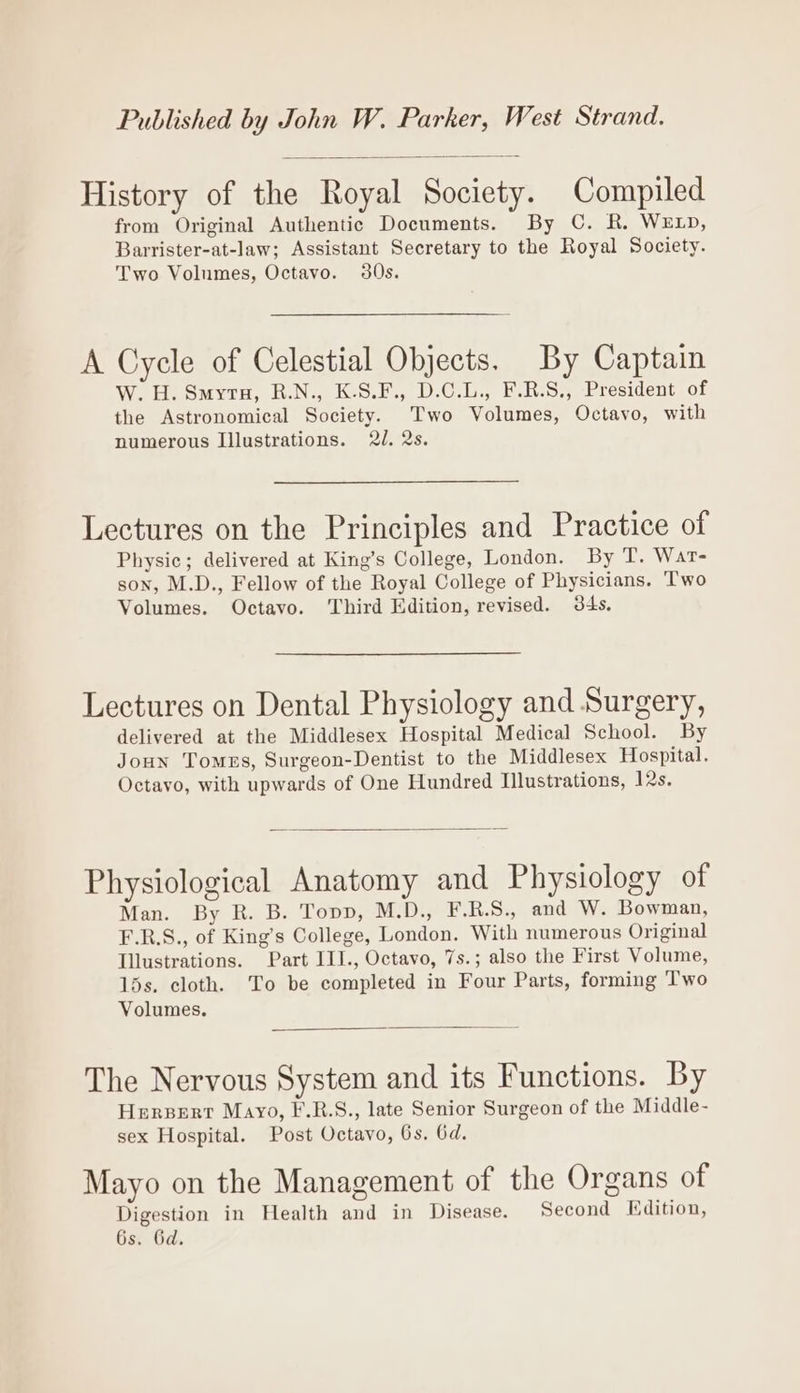 Published by John W. Parker, West Strand. History of the Royal Society. Compiled from Original Authentic Documents. By C. R. WELD, Barrister-at-law; Assistant Secretary to the Royal Society. Two Volumes, Octavo. 30s. A Cycle of Celestial Objects. By Captain W. H. Smyrtu, R.N., K.S.F., D.C.L., F.R.S., President of the Astronomical Society. Two Volumes, Octavo, with numerous Illustrations. 2J. 2s. Lectures on the Principles and Practice of Physic; delivered at King’s College, London. By T. Wat- son, M.D., Fellow of the Royal College of Physicians. Two Volumes. Octavo. Third Edition, revised. 34s. Lectures on Dental Physiology and Surgery, delivered at the Middlesex Hospital Medical School. By Joun Tomes, Surgeon-Dentist to the Middlesex Hospital. Octavo, with upwards of One Hundred Illustrations, 12s. Physiological Anatomy and Physiology of Man. By R. B. Topp, M.D., F.R.S., and W. Bowman, F.R.S., of King’s College, London. With numerous Original Illustrations. Part III., Octavo, 7s.; also the First Volume, 15s. cloth. To be completed in Four Parts, forming Two Volumes. The Nervous System and its Functions. By Herpert Mayo, F.R.S., late Senior Surgeon of the Middle- sex Hospital. Post Octavo, 6s. 6d. Mayo on the Management of the Organs of Digestion in Health and in Disease. Second Edition, 6s. Gd.