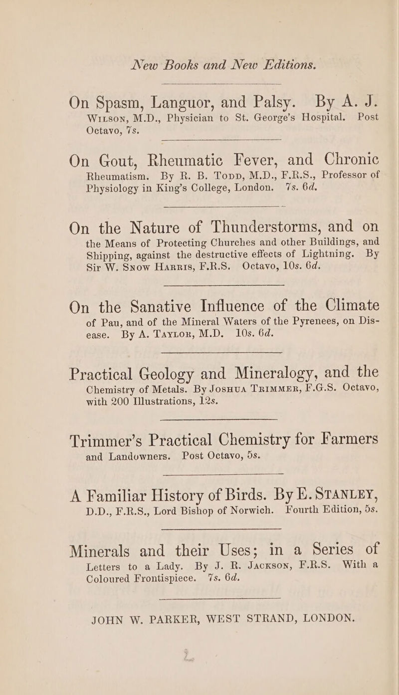 On Spasm, Languor, and Palsy. By A. J. Wixson, M.D., Physician to St. George’s Hospital. Post Octavo, 7s. On Gout, Rheumatic Fever, and Chronic Rheumatism. By R. B. Topp, M.D., F.R.S., Professor of Physiology in King’s College, London. 7s. 6d. On the Nature of Thunderstorms, and on the Means of Protecting Churches and other Buildings, and Shipping, against the destructive effects of Lightning. By Sir W. Snow Harris, F.R.S. Octavo, 10s. 6d. On the Sanative Influence of the Climate of Pau, and of the Mineral Waters of the Pyrenees, on Dis- ease. By A. Taytor, M.D. 10s. 6d. Practical Geology and Mineralogy, and the Chemistry of Metals. By JosHua Trimmer, F.G.S. Octavo, with 200 Illustrations, 12s. Trimmer’s Practical Chemistry for Farmers and Landuwners. Post Octavo, ds. A Familiar History of Birds. By E. STANLEY, D.D., F.R.S., Lord Bishop of Norwich. Fourth Edition, ds. Minerals and their Uses; in a Series of Letters to a Lady. By J. R. Jackson, F.R.S. With a Coloured Frontispiece. 7s. 6d. JOHN W. PARKER, WEST STRAND, LONDON.
