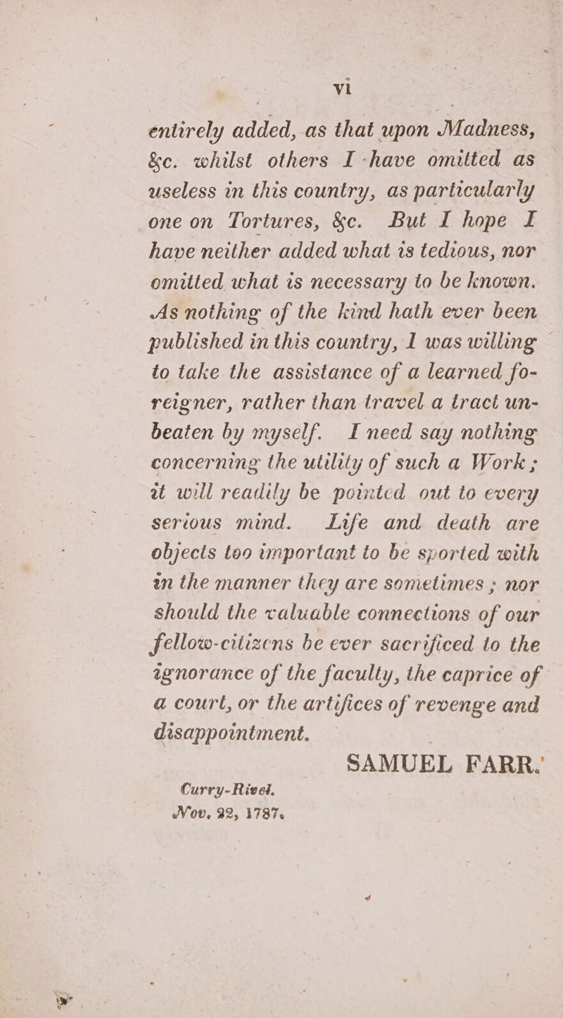 ° Vi entirely added, as that upon Madness, &e. whilst others I -have omitted as useless in this country, as particularly one on Tortures, &c. But I hope I have neither added what is tedious, nor omitted what is necessary to be known. As nothing of the kind hath ever been published in this country, 1 was willing © to take the assistance of a learned fo- reigner, rather than travel a tract un- beaten by myself. I need say nothing — concerning the utility of such a Work ; wu will readily be pointed out to every serious mind. Life and death are objects too important to be sported with wn the manner they are sometimes ; nor should the valuable connections of our fellow-citizens be ever sacrificed to the wgnorance of the faculty, the caprice of a court, or the artifices of revenge and disappointment. : SAMUEL FARR.’ Curry- Rivet. Vov, 22, 1787.