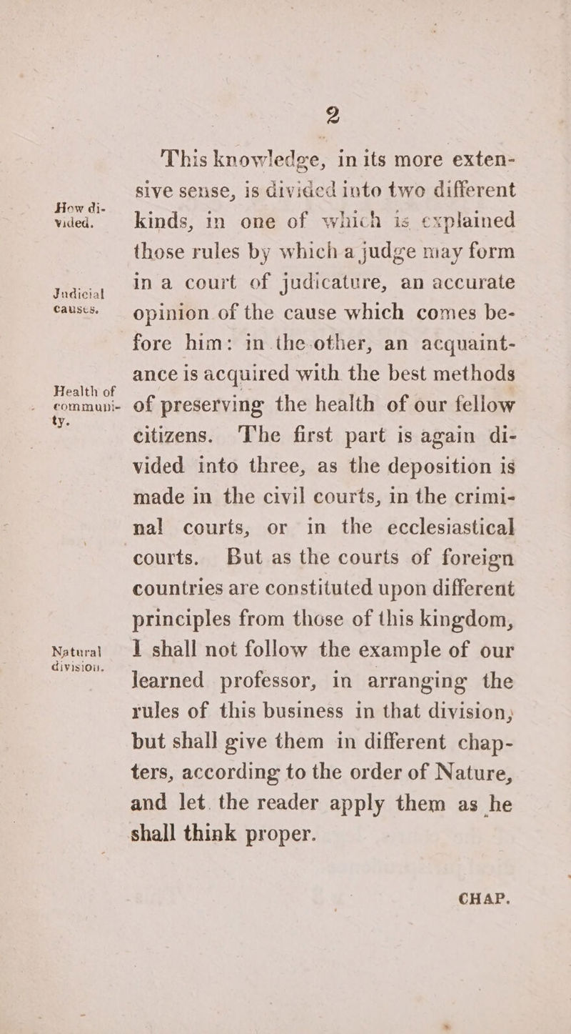 How di- vided. Judicial Causes. Health of commubi- ty. Natural divisiou. 2 This knowledge, in its more exten- sive sense, is divided into two different kinds, in one of which is explained those rules by which a judge may form ina court of judicature, an accurate opinion of the cause which comes be- fore him: in.the-other, an acquaint- ance is acquired with the best methods of preserving the health of our fellow citizens. The first part is again di- vided into three, as the deposition is made in the civil courts, in the crimi- na! courts, or in the ecclesiastical courts. But as the courts of foreign countries are constituted upon different principles from those of this kingdom, I shall not follow the example of our Jearned professor, in arranging the rules of this business in that division; but shall give them in different chap- ters, according to the order of Nature, and let. the reader apply them as he shall think proper. CHAP.