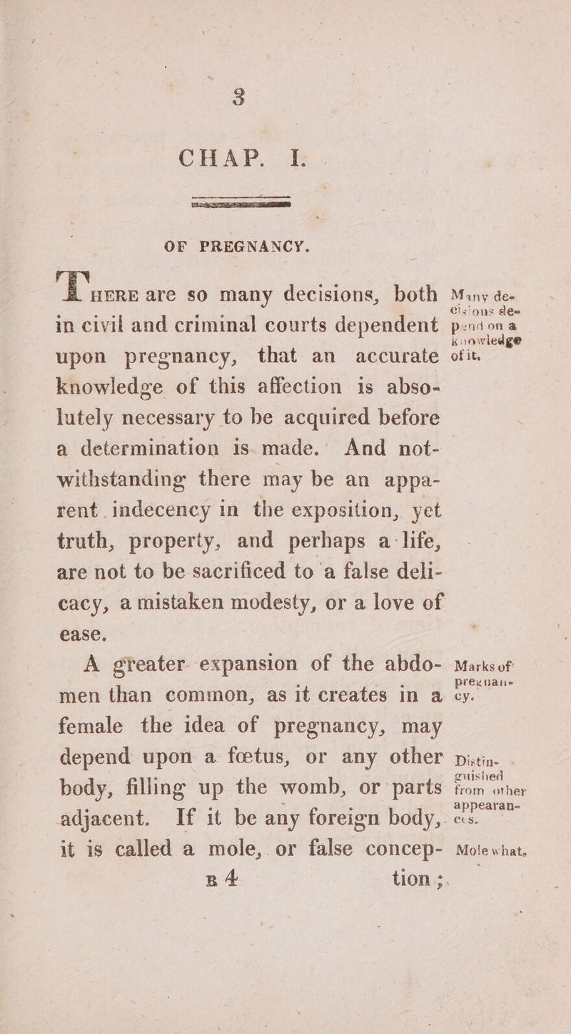 OF PREGNANCY. f ae are so many decisions, both in civil and criminal courts dependent upon pregnancy, that an accurate knowledge of this affection is abso- lutely necessary to be acquired before a determination is.made. And not- withstanding there may be an appa- rent indecency in the exposition, yet truth, property, and perhaps a life, are not to be sacrificed to ‘a false deli- cacy, a mistaken modesty, or a love of ease. A greater expansion of the abdo- men than common, as it creates in a female the idea of pregnancy, may depend upon a foetus, or any other body, filling up the womb, or ‘parts adjacent. If it be any foreign body,. it is called a mole, or false concep- BA Many dee Clsious dee pend ona knowledge of it. Marks of: preg uate cy. Distin- . guished from other appearan- Ces. Mole what.