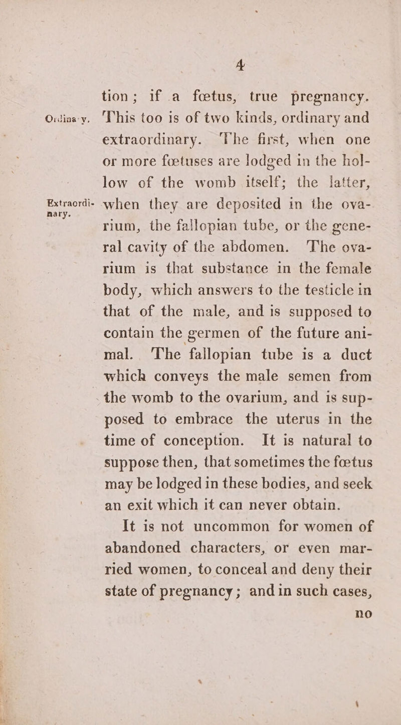 Ordinay, Extraordi- nary. 4 tion; if a foetus, true pregnancy. This too is of two kinds, ordinary and extraordinary. The first, when one or more foetuses are lodged in the hol- low of the womb itself; the latter, when they are deposited in the ova- rium, the fallopian tube, or the gene- ral cavity of the abdomen. ‘The ova- rium is that substance in the female body, which answers to the testicle in contain the germen of the future ani- mal. The fallopian tube is a duct which conveys the male semen from posed to embrace the uterus in the time of conception. It is natural to suppose then, that sometimes the foetus may be lodged in these bodies, and seek an exit which it can never obtain. It is not uncommon for women of abandoned characters, or even mar- ried women, to conceal and deny their state of pregnancy; and in such cases, no