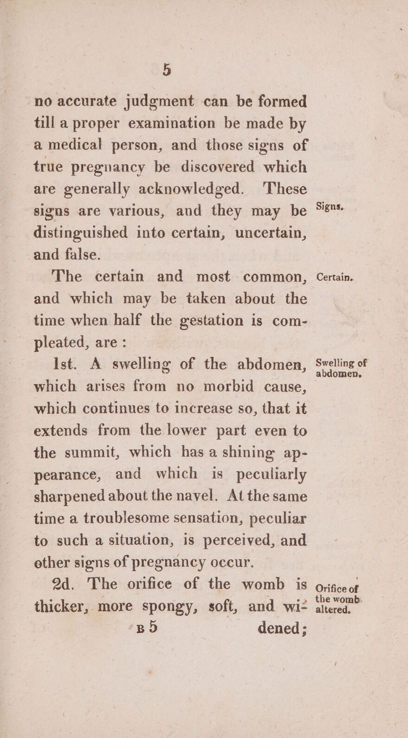 no accurate judgment can be formed till a proper examination be made by a medical person, and those signs of true pregnancy be discovered which are generally acknowledged. ‘These signs are various, aud they may be distinguished into certain, uncertain, and false. The certain and most common, and which may be taken about the time when half the gestation is com- pleated, are : Ist. A swelling of the abdomen, which arises from no morbid cause, which continues to increase so, that it extends from the lower part even to the summit, which has a shining ap- pearance, and which is peculiarly sharpened about the navel. At the same time a troublesome sensation, peculiar to such a situation, is perceived, and ether signs of pregnancy occur. 9d. The orifice of the womb is thicker, more spongy, soft, and wi BD dened; Signs.. Certain.. Swelling of abdomen. Orifice of altered.