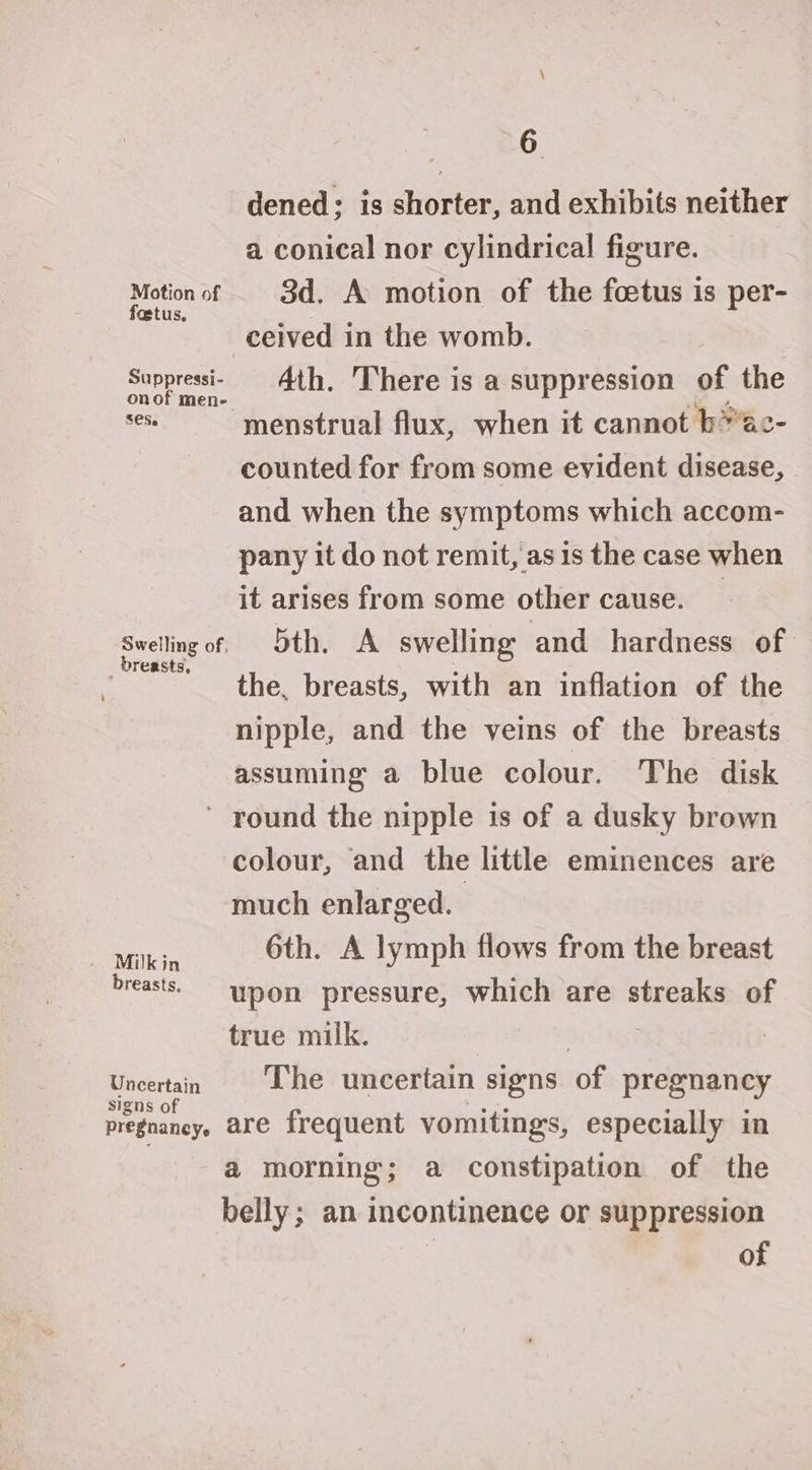 Motion of foetus, Suppressi- SCS. ‘Swelling of, _ breasts, 6 dened; is shorter, and exhibits neither a conical nor cylindrical figure. 3d. A motion of the foetus is per- ceived in the womb. | 4th. There is a suppression of the menstrual flux, when it cannot b*ac- counted for from some evident disease, and when the symptoms which accom- pany it do not remit, as 1s the case when it arises from some other cause. _ 5th. A swelling and hardness of the, breasts, with an inflation of the nipple, and the veins of the breasts assuming a blue colour. The disk . Milkin breasts, Uncertain signs of pregnancy colour, and the little eminences are much enlarged. 3 6th. A lymph flows from the breast upon pressure, which are streaks of true milk. 7 The uncertain signs of pregnancy are frequent vomitings, especially in a@ morning; a constipation of the belly; an incontinence or suppression of