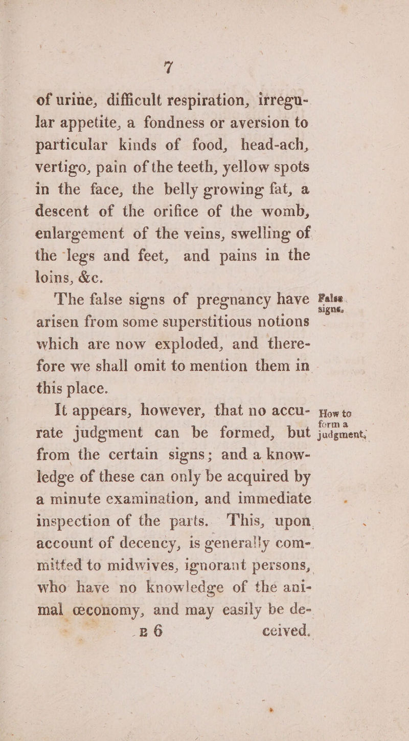 of urine, difficult respiration, irregu- lar appetite, a fondness or aversion to particular kinds of food, head-ach, vertigo, pain of the teeth, yellow spots in the face, the belly growing fat, a descent of the orifice of the womb, the legs and feet, and pains in the _ loins, &e. The false signs of pregnancy have arisen from some superstitious notions which are now exploded, and there- fore we shall omit to mention them in this place. | It appears, however, that no accu- rate judgment can be formed, but from the certain signs; and a know- ledge of these can only be acquired by a minute examination, and immediate who have no knowledge of the ani- _BO6 ceived. False. signs. How to form a judgment,