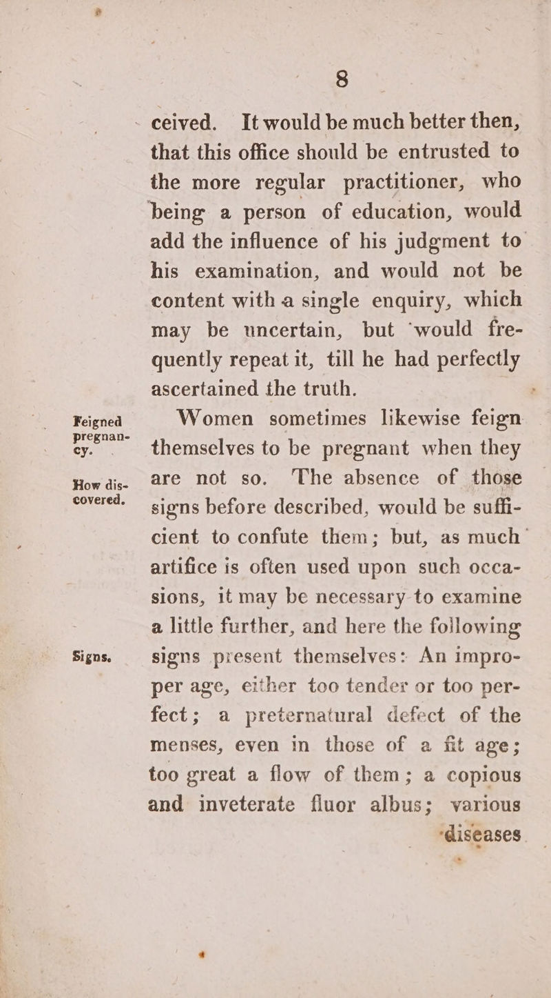 Feigned pregnan- cy. How dis- covered. Signs. 8 that this office should be entrusted to the more regular practitioner, who add the influence of his judgment to his examination, and would not be content with a single enquiry, which may be uncertain, but “would fre- quently repeat it, till he had perfectly ascertained the truth. | Women sometimes likewise feign themselves to be pregnant when they are not so. The absence of those signs before described, would be suffi- cient to confute them; but, as much’ artifice is often used upon such occa- sions, it may be necessary to examine a little further, and here the following signs present themselves: An impro- per age, either too tender or too per- fect; a preternatural defect of the menses, even in those of a fit age; too great a flow of them; a copious and inveterate fluor albus; various ‘diseases.