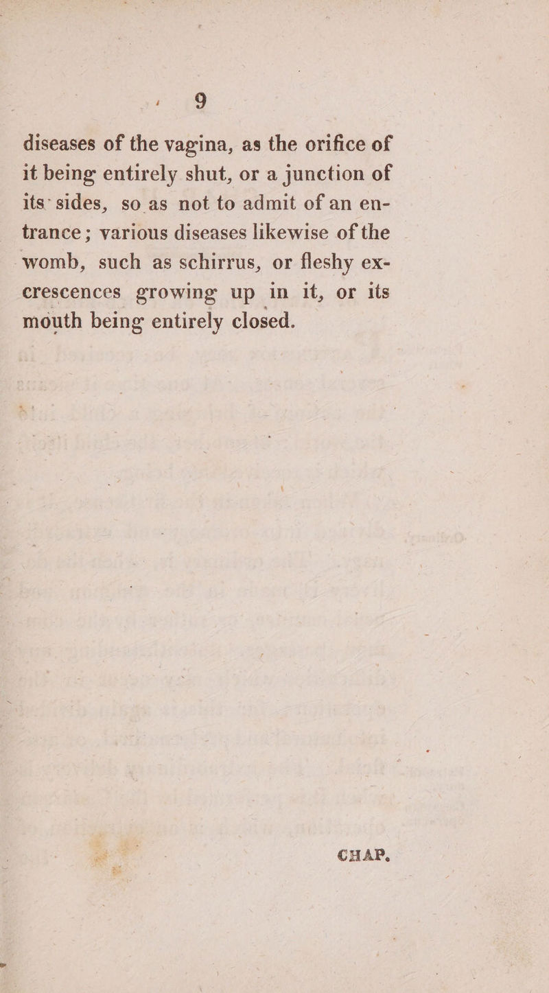 rpg diseases of the vagina, as the orifice of it being entirely shut, or a junction of its’ sides, so as not to admit of an en- trance ; various diseases likewise of the womb, such as schirrus, or fleshy ex- crescences growing up in it, or its mouth being entirely closed. CHAP,