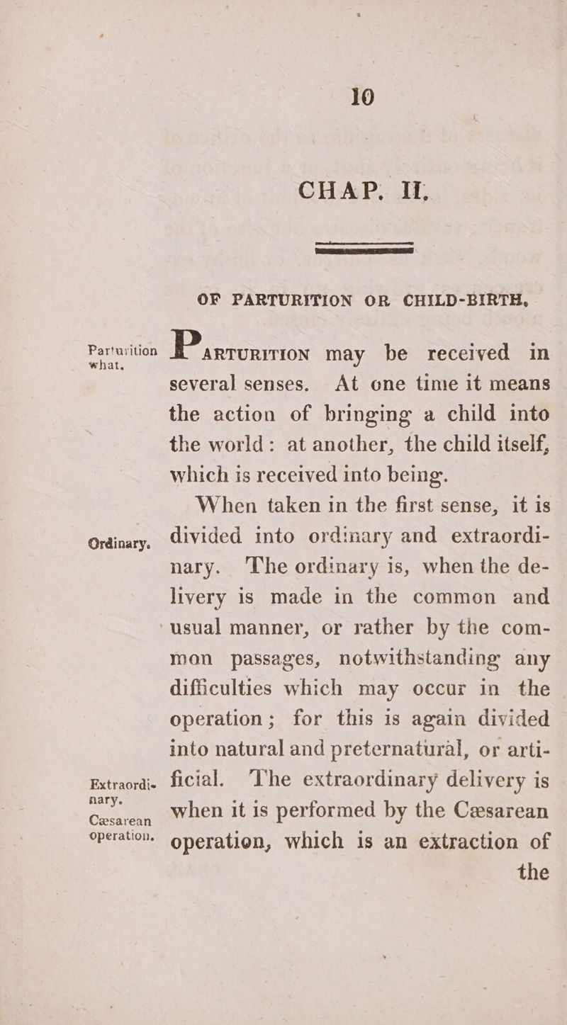 what. Ordinary. Extraordis nary. Cesarean Operation. 10 CHAP, IL OF PARTURITION OR CHILD-BIRTH, several senses. At one time it means the action of bringing a child into the world: at another, the child itself, which is received into being. When taken in the first sense, it is divided into ordinary and extraordi- nary. ‘The ordinary is, when the de- livery is made in the common and mon passages, notwithstanding any difficulties which may occur in the operation; for this is again divided into natural and preternatural, or arti- ficial. ‘The extraordinary delivery is when it is performed by the Cesarean operation, which is an extraction of the