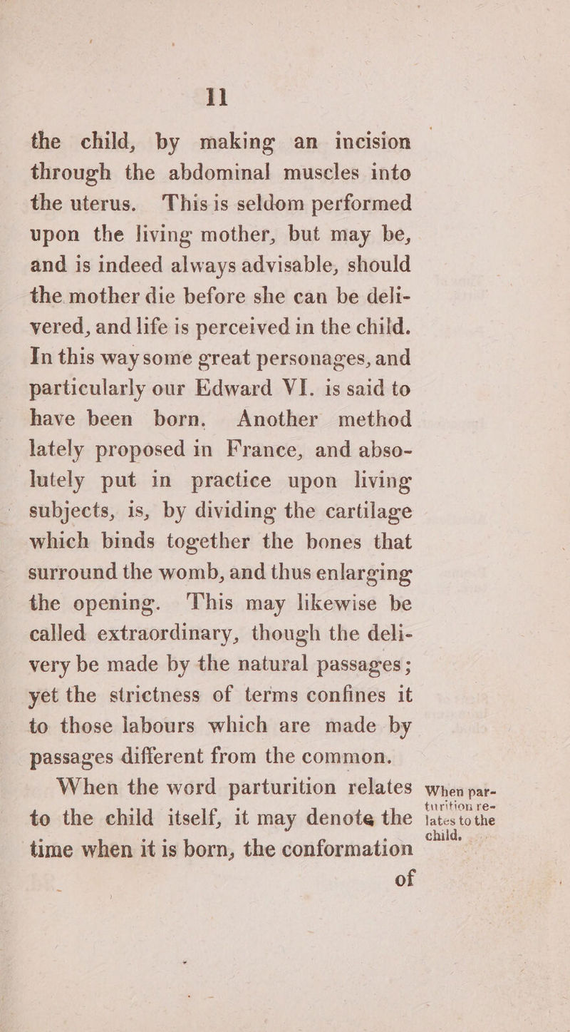 I] through the abdominal muscles into the uterus. Thisis seldom performed upon the living mother, but may be, and is indeed always advisable, should the mother die before she can be deli- vered, and life is perceived in the child. In this way some great personages, and particularly our Edward VI. is said to have been born. Another method lately proposed in France, and abso- lutely put in practice upon living ' subjects, is, by dividing the cartilage which binds together the bones that surround the womb, and thus enlarging the opening. ‘This may likewise be called extraordinary, though the deli- very be made by the natural passages ; yet the strictness of terms confines it to those labours which are made by passages different from the common. When the word parturition relates to the child itself, it may denote the time when it is born, the conformation of When par- turition re= lates to the child.