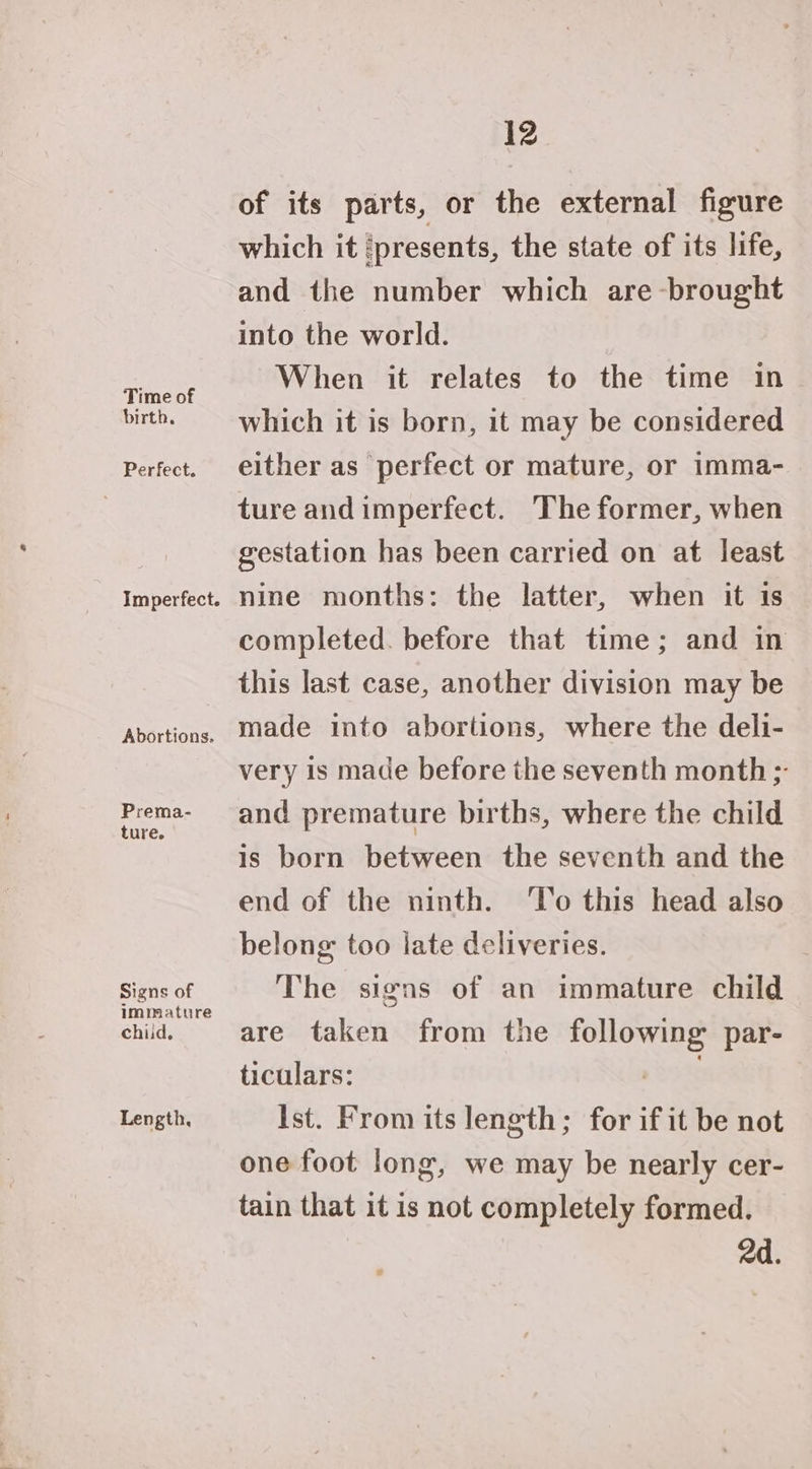 Time of birth, Perfect. Abortions. Prema- ture. Signs of immature child, Length, 12 of its parts, or the external figure which it ‘presents, the state of its life, and the number which are brought into the world. When it relates to the time in which it is born, it may be considered either as perfect or mature, or imma- ture and imperfect. The former, when gestation has been carried on at least nine months: the latter, when it is completed. before that time; and in this last case, another division may be made into abortions, where the deli- very is made before the seventh month ;- and premature births, where the child is born between the seventh and the end of the ninth. ‘To this head also belong: too late deliveries. The signs of an immature child are taken from the following par- ticulars: +s. Ist. From its length; for if it be not one foot long, we may be nearly cer- tain that it is not completely formed. 2d.