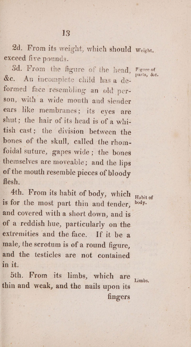 2d. From its weight, which should exceed five pounds. 3d. From the figure of the head, &amp;c. An incomplete child has a de- formed face resembling an old per- ‘son, with a wide mouth and slender ears like membranes; its eyes are shut; the hair of its head is of a whi- tish cast; the division between the bones of the skull, called the rhom- foidal suture, gapes wide; the bones themselves are moveable; and the lips of the mouth resemble pieces of bloody flesh. Ath. From its habit of body, which is for the most part thin and tender, and covered with a short down, and is of a reddish hue, particularly on the extremities and the face. If it be a and the testicles are not Comtinner in it. 5th. From its limbs, which are thin and weak, and the nails upon its fingers Weight, Figure of parts, &amp;c. Habit of body. Limbs,